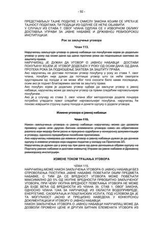 - 92 -
ПРЕДСТАВЉАЈУ ТАЈНЕ ПОДАТКЕ У СМИСЛУ ЗАКОНА КОЈИМ СЕ УРЕЂУЈЕ
ТАЈНОСТ ПОДАТАКА, ТИ ПОДАЦИ ИЗ ОДЛУКЕ СЕ НЕЋЕ ОБЈАВИТИ.
У СЛУЧАЈУ ИЗ СТАВА 7. ОВОГ ЧЛАНА ОДЛУКА СЕ У ИЗВОРНОМ ОБЛИКУ
ДОСТАВЉА УПРАВИ ЗА ЈАВНЕ НАБАВКЕ И ДРЖАВНОЈ РЕВИЗОРСКОЈ
ИНСТИТУЦИЈИ.
Рок за закључење уговора
Члан 113.
Наручилац закључује уговор о јавној набавци са понуђачем којем је додељен
уговор у року од осам дана од дана протека рока за подношење захтева за
заштиту права.
НАРУЧИЛАЦ ЈЕ ДУЖАН ДА УГОВОР О ЈАВНОЈ НАБАВЦИ ДОСТАВИ
ПОНУЂАЧУ КОЈЕМ ЈЕ УГОВОР ДОДЕЉЕН У РОКУ ОД ОСАМ ДАНА ОД ДАНА
ПРОТЕКА РОКА ЗА ПОДНОШЕЊЕ ЗАХТЕВА ЗА ЗАШТИТУ ПРАВА.
Ако наручилац не достави потписан уговор понуђачу у року из става 1. овог
члана, понуђач није дужан да потпише уговор што се неће сматрати
одустајањем од понуде и не може због тога сносити било какве последице,
осим ако је поднет благовремен захтев за заштиту права.
Ако понуђач којем је додељен уговор одбије да закључи уговор о јавној
набавци, наручилац може да закључи уговор са првим следећим најповољнијим
понуђачем.
Ако је у случају из става 3. овог члана због методологије доделе пондера
потребно утврдити првог следећег најповољнијег понуђача, наручилац ће
поново извршити стручну оцену понуда и донети одлуку о додели уговора.
.
Измене уговора о јавној набавци
Члан 115.
Након закључења уговора о јавној набавци наручилац може да дозволи
промену цене или других битних елемената уговора само из објективних
разлога који морају бити јасно и прецизно одређени у конкурсној документацији
и уговору, односно предвиђени посебним прописима.
Ако наручилац намерава да измени уговор о јавној набавци дужан је да донесе
одлуку о измени уговора која садржи податке у складу са Прилогом 3Л.
Наручилац је дужан да у року од три дана од дана доношења објави одлуку на
Порталу јавних набавки и достави извештај Управи за јавне набавке и Државној
ревизорској институцији.
ИЗМЕНЕ ТОКОМ ТРАЈАЊА УГОВОРА
ЧЛАН 115.
НАРУЧИЛАЦ МОЖЕ НАКОН ЗАКЉУЧЕЊА УГОВОРА О ЈАВНОЈ НАБАВЦИ БЕЗ
СПРОВОЂЕЊА ПОСТУПКА ЈАВНЕ НАБАВКЕ ПОВЕЋАТИ ОБИМ ПРЕДМЕТА
НАБАВКЕ, С ТИМ ДА СЕ ВРЕДНОСТ УГОВОРА МОЖЕ ПОВЕЋАТИ
МАКСИМАЛНО ДО 5% ОД УКУПНЕ ВРЕДНОСТИ ПРВОБИТНО ЗАКЉУЧЕНОГ
УГОВОРА, ПРИ ЧЕМУ УКУПНА ВРЕДНОСТ ПОВЕЋАЊА УГОВОРА НЕ МОЖЕ
ДА БУДЕ ВЕЋА ОД ВРЕДНОСТИ ИЗ ЧЛАНА 39. СТАВ 1. ОВОГ ЗАКОНА,
ОДНОСНО ЧЛАНА 124А ЗА НАРУЧИОЦЕ ИЗ ОБЛАСТИ ВОДОПРИВРЕДЕ,
ЕНЕРГЕТИКЕ, САОБРАЋАЈА И ПОШТАНСКИХ УСЛУГА, ПОД УСЛОВОМ ДА ЈЕ
ТА МОГУЋНОСТ ЈАСНО И ПРЕЦИЗНО НАВЕДЕНА У КОНКУРСНОЈ
ДОКУМЕНТАЦИЈИ И УГОВОРУ О ЈАВНОЈ НАБАВЦИ.
НАКОН ЗАКЉУЧЕЊА УГОВОРА О ЈАВНОЈ НАБАВЦИ НАРУЧИЛАЦ МОЖЕ ДА
ДОЗВОЛИ ПРОМЕНУ ЦЕНЕ И ДРУГИХ БИТНИХ ЕЛЕМЕНАТА УГОВОРА ИЗ
 
