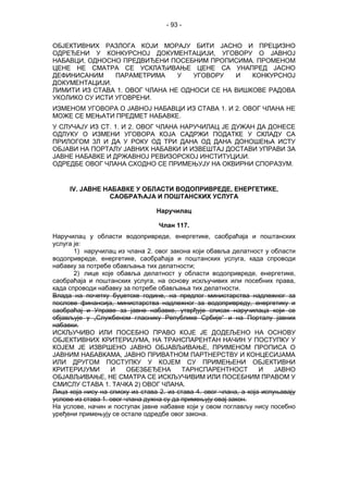 - 93 -
ОБЈЕКТИВНИХ РАЗЛОГА КОЈИ МОРАЈУ БИТИ ЈАСНО И ПРЕЦИЗНО
ОДРЕЂЕНИ У КОНКУРСНОЈ ДОКУМЕНТАЦИЈИ, УГОВОРУ О ЈАВНОЈ
НАБАВЦИ, ОДНОСНО ПРЕДВИЂЕНИ ПОСЕБНИМ ПРОПИСИМА. ПРОМЕНОМ
ЦЕНЕ НЕ СМАТРА СЕ УСКЛАЂИВАЊЕ ЦЕНЕ СА УНАПРЕД ЈАСНО
ДЕФИНИСАНИМ ПАРАМЕТРИМА У УГОВОРУ И КОНКУРСНОЈ
ДОКУМЕНТАЦИЈИ.
ЛИМИТИ ИЗ СТАВА 1. ОВОГ ЧЛАНА НЕ ОДНОСИ СЕ НА ВИШКОВЕ РАДОВА
УКОЛИКО СУ ИСТИ УГОВРЕНИ.
ИЗМЕНОМ УГОВОРА О ЈАВНОЈ НАБАВЦИ ИЗ СТАВА 1. И 2. ОВОГ ЧЛАНА НЕ
МОЖЕ СЕ МЕЊАТИ ПРЕДМЕТ НАБАВКЕ.
У СЛУЧАЈУ ИЗ СТ. 1. И 2. ОВОГ ЧЛАНА НАРУЧИЛАЦ ЈЕ ДУЖАН ДА ДОНЕСЕ
ОДЛУКУ О ИЗМЕНИ УГОВОРА КОЈА САДРЖИ ПОДАТКЕ У СКЛАДУ СА
ПРИЛОГОМ 3Л И ДА У РОКУ ОД ТРИ ДАНА ОД ДАНА ДОНОШЕЊА ИСТУ
ОБЈАВИ НА ПОРТАЛУ ЈАВНИХ НАБАВКИ И ИЗВЕШТАЈ ДОСТАВИ УПРАВИ ЗА
ЈАВНЕ НАБАВКЕ И ДРЖАВНОЈ РЕВИЗОРСКОЈ ИНСТИТУЦИЈИ.
ОДРЕДБЕ ОВОГ ЧЛАНА СХОДНО СЕ ПРИМЕЊУЈУ НА ОКВИРНИ СПОРАЗУМ.
IV. ЈАВНЕ НАБАВКЕ У ОБЛАСТИ ВОДОПРИВРЕДЕ, ЕНЕРГЕТИКЕ,
САОБРАЋАЈА И ПОШТАНСКИХ УСЛУГА
Наручилац
Члан 117.
Наручилац у области водопривреде, енергетике, саобраћаја и поштанских
услуга је:
1) наручилац из члана 2. овог закона који обавља делатност у области
водопривреде, енергетике, саобраћаја и поштанских услуга, када спроводи
набавку за потребе обављања тих делатности;
2) лице које обавља делатност у области водопривреде, енергетике,
саобраћаја и поштанских услуга, на основу искључивих или посебних права,
када спроводи набавку за потребе обављања тих делатности.
Влада на почетку буџетске године, на предлог министарства надлежног за
послове финансија, министарства надлежног за водопривреду, енергетику и
саобраћај и Управе за јавне набавке, утврђује списак наручилаца који се
објављује у „Службеном гласнику Републике Србије“ и на Порталу јавних
набавки.
ИСКЉУЧИВО ИЛИ ПОСЕБНО ПРАВО КОЈЕ ЈЕ ДОДЕЉЕНО НА ОСНОВУ
ОБЈЕКТИВНИХ КРИТЕРИЈУМА, НА ТРАНСПАРЕНТАН НАЧИН У ПОСТУПКУ У
КОЈЕМ ЈЕ ИЗВРШЕНО ЈАВНО ОБЈАВЉИВАЊЕ, ПРИМЕНОМ ПРОПИСА О
ЈАВНИМ НАБАВКАМА, ЈАВНО ПРИВАТНОМ ПАРТНЕРСТВУ И КОНЦЕСИЈАМА
ИЛИ ДРУГОМ ПОСТУПКУ У КОЈЕМ СУ ПРИМЕЊЕНИ ОБЈЕКТИВНИ
КРИТЕРИЈУМИ И ОБЕЗБЕЂЕНА ТАРНСПАРЕНТНОСТ И ЈАВНО
ОБЈАВЉИВАЊЕ, НЕ СМАТРА СЕ ИСКЉУЧИВИМ ИЛИ ПОСЕБНИМ ПРАВОМ У
СМИСЛУ СТАВА 1. ТАЧКА 2) ОВОГ ЧЛАНА.
Лица која нису на списку из става 2. из става 4. овог члана, а која испуњавају
услове из става 1. овог члана дужна су да примењују овај закон.
На услове, начин и поступак јавне набавке који у овом поглављу нису посебно
уређени примењују се остале одредбе овог закона.
 