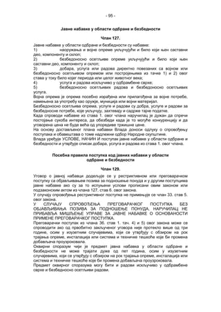 - 95 -
Јавне набавке у области одбране и безбедности
Члан 127.
Јавне набавке у области одбране и безбедности су набавке:
1) наоружања и војне опреме укључујући и било који њен саставни
део, компоненту и склоп;
2) безбедоносно осетљиве опреме укључујући и било који њен
саставни део, компоненту и склоп;
3) добара, услуга или радова директно повезаних са војном или
безбедоносно осетљивом опремом или постројењима из тачке 1) и 2) овог
става у току било којег периода или целог животног века;
4) услуга и радова искључиво у одбрамбене сврхе;
5) безбедоносно осетљивих радова и безбедоносно осетљивих
услуга.
Војна опрема је опрема посебно израђена или прилагођена за војне потребе,
намењена за употребу као оружје, муниција или војни материјал.
Безбедоносно осетљива опрема, услуге и радови су добра, услуге и радови за
безбедносне потребе, које укључују, захтевају и садрже тајне податке.
Када спроводи набавке из става 1. овог члана наручилац је дужан да спречи
постојање сукоба интереса, да обезбеди када је то могуће конкуренцију и да
уговорена цена не буде већа од упоредиве тржишне цене.
На основу достављеног плана набавки Влада доноси одлуку о спровођењу
поступака и обавештава о томе надлежни одбор Народне скупштине.
Влада уређује УСЛОВЕ, НАЧИН И поступак јавне набавке у области одбране и
безбедности и утврђује списак добара, услуга и радова из става 1. овог члана.
Посебна правила поступка код јавних набавки у области
одбране и безбедности
Члан 129.
Уговор о јавној набавци додељује се у рестриктивном или преговарачком
поступку са објављивањем позива за подношење понуда и у другим поступцима
јавне набавке ако су за то испуњени услови прописани овим законом или
подзаконским актом из члана 127. став 6. овог закона.
У случају спровођења рестриктивног поступка не примењује се члан 33. став 5.
овог закона.
У СЛУЧАЈУ СПРОВОЂЕЊА ПРЕГОВАРАЧКОГ ПОСТУПКА БЕЗ
ОБЈАВЉИВАЊА ПОЗИВА ЗА ПОДНОШЕЊЕ ПОНУДА, НАРУЧИЛАЦ НЕ
ПРИБАВЉА МИШЉЕЊЕ УПРАВЕ ЗА ЈАВНЕ НАБАВКЕ О ОСНОВАНОСТИ
ПРИМЕНЕ ПРЕГОВАРАЧКОГ ПОСТУПКА.
Преговарачки поступак из члана 36. став 1. тач. 4) и 5) овог закона може се
спроводити ако од првобитно закљученог уговора није протекло више од три
године, осим у изузетним случајевима, који се утврђују с обзиром на рок
трајања опреме, инсталација или система и техничке тешкоће које би промена
добављача проузроковала.
Оквирни споразум чији је предмет јавна набавка у области одбране и
безбедности не може трајати дуже од пет година, осим у изузетним
случајевима, који се утврђују с обзиром на рок трајања опреме, инсталација или
система и техничке тешкоће које би промена добављача проузроковала.
Предмет оквирног споразума могу бити и радови искључиво у одбрамбене
сврхе и безбедносно осетљиви радови.
 
