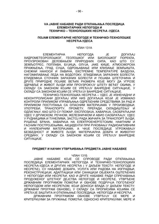 - 96 -
VА ЈАВНЕ НАБАВКЕ РАДИ ОТКЛАЊАЊА ПОСЛЕДИЦА
ЕЛЕМЕНТАРНИХ НЕПОГОДА И
ТЕХНИЧКО – ТЕХНОЛОШКИХ НЕСРЕЋА -УДЕСА
ПОЈАМ ЕЛЕМЕНТАРНЕ НЕПОГОДЕ И ТЕХНИЧКО-ТЕХНОЛОШКЕ
НЕСРЕЋА-УДЕСА
ЧЛАН 131А
ЕЛЕМЕНТАРНА НЕПОГОДА ЈЕ ДОГАЂАЈ
ХИДРОМЕТЕОРОЛОШКОГ, ГЕОЛОШКОГ ИЛИ БИОЛОШКОГ ПОРЕКЛА,
ПРОУЗРОКОВАН ДЕЛОВАЊЕМ ПРИРОДНИХ СИЛА, КАО ШТО СУ:
ЗЕМЉОТРЕС, ПОПЛАВА, БУЈИЦА, ОЛУЈА, ЈАКЕ КИШЕ, АТМОСФЕРСКА
ПРАЖЊЕЊА, ГРАД, СУША, ОДРОЊАВАЊЕ ИЛИ КЛИЗАЊЕ ЗЕМЉИШТА,
СНЕЖНИ НАНОСИ И ЛАВИНА, ЕКСТРЕМНЕ ТЕМПЕРАТУРЕ ВАЗДУХА,
НАГОМИЛАВАЊЕ ЛЕДА НА ВОДОТОКУ, ЕПИДЕМИЈА ЗАРАЗНИХ БОЛЕСТИ,
ЕПИДЕМИЈА СТОЧНИХ ЗАРАЗНИХ БОЛЕСТИ И ПОЈАВА ШТЕТОЧИНА И
ДРУГЕ ПРИРОДНЕ ПОЈАВЕ ВЕЋИХ РАЗМЕРА КОЈЕ МОГУ ДА УГРОЗЕ
ЗДРАВЉЕ И ЖИВОТ ЉУДИ ИЛИ ПРОУЗРОКУЈУ ШТЕТУ ВЕЋЕГ ОБИМА, У
СКЛАДУ СА ЗАКОНОМ КОЈИМ СЕ УРЕЂУЈУ ВАНРЕДНЕ СИТУАЦИЈЕ, У
СКЛАДУ СА ЗАКОНОМ КОЈИМ СЕ УРЕЂУЈУ ВАНРЕДНЕ СИТУАЦИЈЕ.
ТЕХНИЧКО-ТЕХНОЛОШКА НЕСРЕЋА – УДЕС ЈЕ ИЗНЕНАДНИ И
НЕКОНТРОЛИСАНИ ДОГАЂАЈ ИЛИ НИЗ ДОГАЂАЈА КОЈИ ЈЕ ИЗМАКАО
КОНТРОЛИ ПРИЛИКОМ УПРАВЉАЊА ОДРЕЂЕНИМ СРЕДСТВИМА ЗА РАД И
ПРИЛИКОМ ПОСТУПАЊА СА ОПАСНИМ МАТЕРИЈАМА У ПРОИЗВОДЊИ,
УПОТРEБИ, ТРАНСПОРТУ, ПРОМЕТУ, ПРЕРАДИ, СКЛАДИШТЕЊУ И
ОДЛАГАЊУ, КАО ШТО СУ ПОЖАР, ЕКСПЛОЗИЈА, ХАВАРИЈА, САОБРАЋАЈНИ
УДЕС У ДРУМСКОМ, РЕЧНОМ, ЖЕЛЕЗНИЧКОМ И АВИО САОБРАЋАЈУ, УДЕС
У РУДНИЦИМА И ТУНЕЛИМА, ЗАСТОЈ РАДА ЖИЧАРА ЗА ТРАНСПОРТ ЉУДИ,
РУШЕЊЕ БРАНА, ХАВАРИЈА НА ЕЛЕКТРОЕНЕРГЕТСКИМ, НАФТНИМ И
ГАСНИМ ПОСТРОЈЕЊИМА, АКЦИДЕНТИ ПРИ РУКОВАЊУ РАДИОАКТИВНИМ
И НУКЛЕАРНИМ МАТЕРИЈАМА; А ЧИЈЕ ПОСЛЕДИЦЕ УГРОЖАВАЈУ
БЕЗБЕДНОСТ И ЖИВОТЕ ЉУДИ, МАТЕРИЈАЛНА ДОБРА И ЖИВОТНУ
СРЕДИНУ, У СКЛАДУ СА ЗАКОНОМ КОЈИМ СЕ УРЕЂУЈУ ВАНРЕДНЕ
СИТУАЦИЈЕ.
ПРЕДМЕТ И НАЧИН УТВРЂИВАЊА ПРЕДМЕТА ЈАВНЕ НАБАВКЕ
ЧЛАН 131Б
ЈАВНЕ НАБАВКЕ КОЈЕ СЕ СПРОВОДЕ РАДИ ОТКЛАЊАЊА
ПОСЛЕДИЦА ЕЛЕМЕНТАРНИХ НЕПОГОДА И ТЕХНИЧКО-ТЕХНОЛОШКИХ
НЕСРЕЋА-УДЕСА И ДРУГИХ НЕСРЕЋА ( У ДАЉЕМ ТЕКСТУ: НЕПОГОДЕ И
НЕСРЕЋЕ), СУ НАБАВКЕ ДОБАРА, УСЛУГА ИЛИ РАДОВА НА ИЗГРАДЊИ,
РЕКОНСТРУКЦИЈИ, АДАПТАЦИЈИ ИЛИ САНАЦИЈИ ОБЈЕКАТА ОШТЕЋЕНИХ
У НЕПОГОДИ ИЛИ НЕСРЕЋИ, КАО И ДРУГЕ НАБАВКЕ РАДИ СПРЕЧАВАЊА
ПРОДУЖЕНОГ ШТЕТНОГ ДЕЈСТВА НЕПОГОДЕ И НЕСРЕЋЕ, УТВРЂЕНЕ
ДРЖАВНИМ ПРОГРАМОМ ПОМОЋИ И ОБНОВЕ ПОДРУЧЈА ПОГОЂЕНОГ
НЕПОГОДОМ ИЛИ НЕСРЕЋОМ, КОЈИ ДОНОСИ ВЛАДА (У ДАЉЕМ ТЕКСТУ:
ДРЖАВНИ ПРОГРАМ ОБНОВЕ), У СКЛАДУ СА ПРОПИСИМА КОЈИМА СЕ
УРЕЂУЈЕ ЗАШТИТА И ОТКЛАЊАЊЕ ПОСЛЕДИЦА НЕПОГОДА И НЕСРЕЋА.
ДРЖАВНИМ ПРОГРАМОМ ОБНОВЕ УТВРЂУЈУ СЕ МЕРЕ И
КРИТЕРИЈУМИ ЗА ПРУЖАЊЕ ПОМОЋИ, ОДНОСНО КРИТЕРИЈУМИ, МЕРЕ И
 