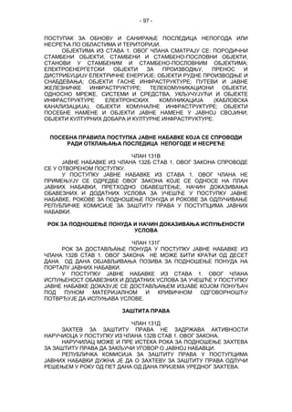 - 97 -
ПОСТУПАК ЗА ОБНОВУ И САНИРАЊЕ ПОСЛЕДИЦА НЕПОГОДА ИЛИ
НЕСРЕЋА ПО ОБЛАСТИМА И ТЕРИТОРИЈИ.
ОБЈЕКТИМА ИЗ СТАВА 1. ОВОГ ЧЛАНА СМАТРАЈУ СЕ: ПОРОДИЧНИ
СТАМБЕНИ ОБЈЕКТИ, СТАМБЕНИ И СТАМБЕНО-ПОСЛОВНИ ОБЈЕКТИ,
СТАНОВИ У СТАМБЕНИМ И СТАМБЕНО-ПОСЛОВНИМ ОБЈЕКТИМА;
ЕЛЕКТРОЕНЕРГЕТСКИ ОБЈЕКТИ ЗА ПРОИЗВОДЊУ, ПРЕНОС И
ДИСТРИБУЦИЈУ ЕЛЕКТРИЧНЕ ЕНЕРГИЈЕ; ОБЈЕКТИ РУДНЕ ПРОИЗВОДЊЕ И
СНАБДЕВАЊА; ОБЈЕКТИ ГАСНЕ ИНФРАСТРУКТУРЕ; ПУТЕВИ И ЈАВНЕ
ЖЕЛЕЗНИЧКЕ ИНФРАСТРУКТУРЕ; ТЕЛЕКОМУНИКАЦИОНИ ОБЈЕКТИ,
ОДНОСНО МРЕЖЕ, СИСТЕМИ И СРЕДСТВА, УКЉУЧУЈУЋИ И ОБЈЕКТЕ
ИНФРАСТРУКТУРЕ ЕЛЕКТРОНСКИХ КОМУНИКАЦИЈА (КАБЛОВСКА
КАНАЛИЗАЦИЈА); ОБЈЕКТИ КОМУНАЛНЕ ИНФРАСТРУКТУРЕ; ОБЈЕКТИ
ПОСЕБНЕ НАМЕНЕ И ОБЈЕКТИ ЈАВНЕ НАМЕНЕ У ЈАВНОЈ СВОЈИНИ;
ОБЈЕКТИ КУЛТУРНИХ ДОБАРА И КУЛТУРНЕ ИНФРАСТРУКТУРЕ.
ПОСЕБНА ПРАВИЛА ПОСТУПКА ЈАВНЕ НАБАВКЕ КОЈА СЕ СПРОВОДИ
РАДИ ОТКЛАЊАЊА ПОСЛЕДИЦА НЕПОГОДЕ И НЕСРЕЋЕ
ЧЛАН 131В
ЈАВНЕ НАБАВКЕ ИЗ ЧЛАНА 132Б СТАВ 1. ОВОГ ЗАКОНА СПРОВОДЕ
СЕ У ОТВОРЕНОМ ПОСТУПКУ.
У ПОСТУПКУ ЈАВНЕ НАБАВКЕ ИЗ СТАВА 1. ОВОГ ЧЛАНА НЕ
ПРИМЕЊУЈУ СЕ ОДРЕДБЕ ОВОГ ЗАКОНА КОЈЕ СЕ ОДНОСЕ НА ПЛАН
ЈАВНИХ НАБАВКИ, ПРЕТХОДНО ОБАВЕШТЕЊЕ, НАЧИН ДОКАЗИВАЊА
ОБАВЕЗНИХ И ДОДАТНИХ УСЛОВА ЗА УЧЕШЋЕ У ПОСТУПКУ ЈАВНЕ
НАБАВКЕ, РОКОВЕ ЗА ПОДНОШЕЊЕ ПОНУДА И РОКОВЕ ЗА ОДЛУЧИВАЊЕ
РЕПУБЛИЧКЕ КОМИСИЈЕ ЗА ЗАШТИТУ ПРАВА У ПОСТУПЦИМА ЈАВНИХ
НАБАВКИ.
РОК ЗА ПОДНОШЕЊЕ ПОНУДА И НАЧИН ДОКАЗИВАЊА ИСПУЊЕНОСТИ
УСЛОВА
ЧЛАН 131Г
РОК ЗА ДОСТАВЉАЊЕ ПОНУДА У ПОСТУПКУ ЈАВНЕ НАБАВКЕ ИЗ
ЧЛАНА 132В СТАВ 1. ОВОГ ЗАКОНА НЕ МОЖЕ БИТИ КРАЋИ ОД ДЕСЕТ
ДАНА ОД ДАНА ОБЈАВЉИВАЊА ПОЗИВА ЗА ПОДНОШЕЊЕ ПОНУДА НА
ПОРТАЛУ ЈАВНИХ НАБАВКИ.
У ПОСТУПКУ ЈАВНЕ НАБАВКЕ ИЗ СТАВА 1. ОВОГ ЧЛАНА
ИСПУЊЕНОСТ ОБАВЕЗНИХ И ДОДАТНИХ УСЛОВА ЗА УЧЕШЋЕ У ПОСТУПКУ
ЈАВНЕ НАБАВКЕ ДОКАЗУЈЕ СЕ ДОСТАВЉАЊЕМ ИЗЈАВЕ КОЈОМ ПОНУЂАЧ
ПОД ПУНОМ МАТЕРИЈАЛНОМ И КРИВИЧНОМ ОДГОВОРНОШЋУ
ПОТВРЂУЈЕ ДА ИСПУЊАВА УСЛОВЕ.
ЗАШТИТА ПРАВА
ЧЛАН 131Д
ЗАХТЕВ ЗА ЗАШТИТУ ПРАВА НЕ ЗАДРЖАВА АКТИВНОСТИ
НАРУЧИОЦА У ПОСТУПКУ ИЗ ЧЛАНА 132В СТАВ 1. ОВОГ ЗАКОНА.
НАРУЧИЛАЦ МОЖЕ И ПРЕ ИСТЕКА РОКА ЗА ПОДНОШЕЊЕ ЗАХТЕВА
ЗА ЗАШТИТУ ПРАВА ДА ЗАКЉУЧИ УГОВОР О ЈАВНОЈ НАБАВЦИ.
РЕПУБЛИЧКА КОМИСИЈА ЗА ЗАШТИТУ ПРАВА У ПОСТУПЦИМА
ЈАВНИХ НАБАВКИ ДУЖНА ЈЕ ДА О ЗАХТЕВУ ЗА ЗАШТИТУ ПРАВА ОДЛУЧИ
РЕШЕЊЕМ У РОКУ ОД ПЕТ ДАНА ОД ДАНА ПРИЈЕМА УРЕДНОГ ЗАХТЕВА.
 
