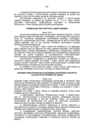 - 98 -
О ЖАЛБИ ПРОТИВ ЗАКЉУЧКА НАРУЧИОЦА, РЕПУБЛИЧКА КОМИСИЈА
ЗА ЗАШТИТУ ПРАВА У ПОСТУПЦИМА ЈАВНИХ НАБАВКИ ЈЕ ДУЖНА ДА
ОДЛУЧИ У РОКУ ОД ТРИ ДАНА ОД ДАНА ПРИЈЕМА ЖАЛБЕ.
РЕПУБЛИЧКА КОМИСИЈА ЗА ЗАШТИТУ ПРАВА У ПОСТУПЦИМА
ЈАВНИХ НАБАВКИ ЈЕ ДУЖНА ДА ОДЛУКУ ИЗ СТ. 3. И 4. ОВОГ ЧЛАНА
ДОСТАВИ НАРУЧИОЦУ, ПОДНОСИОЦУ ЗАХТЕВА И ИЗАБРАНОМ
ПОНУЂАЧУ, У РОКУ ОД ДВА ДАНА ОД ДАНА ДОНОШЕЊА.
ПРИМЕНА ДРУГИХ ПОСТУПКА ЈАВНЕ НАБАВКЕ
ЧЛАН 131Ђ
НАРУЧИЛАЦ МОЖЕ ДА ОДЛУЧИ ДА ЈАВНУ НАБАВКУ ДОБАРА, УСЛУГА
ИЛИ РАДОВА РАДИ ОТКЛАЊАЊА ПОСЛЕДИЦА НЕПОГОДА ИЛИ НЕСРЕЋА
КОЈЕ СУ УТВРЂЕНЕ ДРЖАВНИМ ПРОГРАМОМ ОБНОВЕ, СПРОВЕДЕ,
УМЕСТО У ОТВОРЕНОМ ПОСТУПКУ, ПРИМЕНОМ ДРУГЕ ВРСТЕ ПОСТУПКА
ЈАВНЕ НАБАВКЕ, АКО СУ ЗА ЊЕГОВУ ПРИМЕНУ ИСПУЊЕНИ УСЛОВИ
ПРОПИСАНИ ОВИМ ЗАКОНОМ.
У СЛУЧАЈУ ИЗ СТАВА 1. ОВОГ ЧЛАНА НЕ ПРИМЕЊУЈУ СЕ ОДРЕДБЕ
ОВОГ ЗАКОНА КОЈЕ СЕ ОДНОСЕ НА ПЛАН ЈАВНИХ НАБАВКИ, ПРЕТХОДНО
ОБАВЕШТЕЊЕ, НАЧИН ДОКАЗИВАЊА ОБАВЕЗНИХ И ДОДАТНИХ УСЛОВА
ЗА УЧЕШЋЕ У ПОСТУПКУ ЈАВНЕ НАБАВКЕ И НА ПРИБАВЉАЊЕ МИШЉЕЊА
УПРАВЕ ЗА ЈАВНЕ НАБАВКЕ О ОСНОВАНОСТИ ПРЕГОВАРАЧКОГ
ПОСТУПКА БЕЗ ОБЈАВЉИВАЊА ПОЗИВА ЗА ДОСТАВЉАЊЕ ПОНУДА.
ИСПУЊЕНОСТ ОБАВЕЗНИХ И ДОДАТНИХ УСЛОВА ЗА УЧЕШЋЕ У
ПОСТУПКУ ЈАВНЕ НАБАВКЕ ИЗ СТАВА 1. ОВОГ ЧЛАНА, ДОСТАВЉАЊЕМ
ИЗЈАВЕ КОЈОМ ПОНУЂАЧ ПОД ПУНОМ МАТЕРИЈАЛНОМ И КРИВИЧНОМ
ОДГОВОРНОШЋУ ПОТВРЂУЈЕ ДА ИСПУЊАВА УСЛОВЕ.
ЗА ПРИМЕНУ ПОСТУПКА ИЗ СТАВА 1. ОВОГ ЧЛАНА, НАРУЧИЛАЦ ЈЕ
ДУЖАН ДА ПРИБАВИ САГЛАСНОСТ УПРАВЕ ЗА ЈАВНЕ НАБАВКЕ.
НАБАВКЕ РАДИ ОТКЛАЊАЊА ПОСЛЕДИЦА НЕПОГОДА И НЕСРЕЋА
НА КОЈЕ СЕ НЕ ПРИМЕЊУЈЕ ЗАКОН
ЧЛАН 131Е
НАБАВКЕ РАДИ ОТКЛАЊАЊА ПОСЛЕДИЦА НЕПОГОДА И НЕСРЕЋА НМА
КОЈЕ СЕ НЕ ПРИМЕЊУЈЕ ОВАЈ ЗАКОИН СУ НАБАВКЕ КОЈЕ СЕ ВРШЕ РАДИ
ОБЕЗБЕЂИВАЊА ОСНОВНИХ ЖИВОТНИХ УСЛОВА У ТОКУ И НЕПОСРЕДНО
ПО НАСТУПАЊУ НЕПОГОДЕ И НЕСРЕЋЕ, У СКЛАДУ СА ЧЛАНОМ 7. СТАВ 1.
ТАЧКА 3. ОВОГ ЗАКОНА.
НАБАВКЕ ИЗ СТАВА 1. ОВОГ ЧЛАНА СУ НАБАВКЕ ДОБАРА, УСЛУГА ИЛИ
РАДОВА КОЈИ СЕ ОДНОСЕ НА:
1) ЕВАКУАЦИЈУ, ОДНОСНО ПРЕМЕШТАЊЕ ЉУДИ И ЖИВОТИЊА,
КАО И МАТЕРИЈАЛНИХ И КУЛТУРНИХ ДОБАРА, ДРЖАВНИХ ОРГАНА,
ПРИВРЕДНИХ ДРУШТАВА И ДРУГИХ ПРАВНИХ ЛИЦА, СА УГРОЖЕНЕ
ТЕРИТОРИЈЕ НА ТЕРИТОРИЈУ НА КОЈОЈ НЕ ПОСТОЈИ ОПАСНОСТ,
ОДНОСНО КОЈА ПРУЖА УСЛОВЕ ЗА ЖИВОТ И ЗАШТИТУ;
2) ОБЕЗБЕЂИВАЊЕ ХИТНОГ СМЕШТАЈА И ХИТАН СМЕШТАЈ У
ОДГОВАРАЈУЋЕ ОБЈЕКТЕ; ПРУЖАЊЕ ЗДРАВСТВЕНЕ ЗАШТИТЕ БОЛЕСНИМ
ЛИЦИМА ИЛИ ПОВРЕЂЕНИМ У ЕЛЕМЕНТАРНОЈ НЕПОГОДИ;
3) СНАБДЕВАЊЕ НАМИРНИЦАМА, ПИТКОМ ВОДОМ, ОДЕЋОМ,
ОБУЋОМ, ЛЕКОВИМА И ДРУГИМ ПРЕДМЕТИМА, ОДНОСНО СРЕДСТВИМА,
УГРОЖЕНОГ И ПОСТРАДАНОГ СТАНОВНИШТВА, СПАЈАЊЕ РАЗДВОЈЕНИХ
ПОРОДИЦА, ПСИХОЛОШКУ ПОДРШКУ И СТВАРАЊЕ ДРУГИХ УСЛОВА ЗА
ЖИВОТ;
 