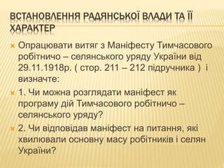 ВСТАНОВЛЕННЯ РАДЯНСЬКОЇ ВЛАДИ ТА ЇЇ
ХАРАКТЕР
 Опрацювати витяг з Маніфесту Тимчасового
робітничо – селянського уряду України від
29.11.1918р. ( стор. 211 – 212 підручника ) і
визначте:
 1. Чи можна розглядати маніфест як
програму дій Тимчасового робітничо –
селянського уряду?
 2. Чи відповідав маніфест на питання, які
хвилювали основну масу робітників і селян
України?
 