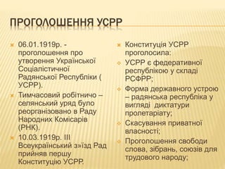 ПРОГОЛОШЕННЯ УСРР
 06.01.1919р. -
проголошення про
утворення Української
Соціалістичної
Радянської Республіки (
УСРР).
 Тимчасовий робітничо –
селянський уряд було
реорганізовано в Раду
Народних Комісарів
(РНК).
 10.03.1919р. ІІІ
Всеукраїнський з»їзд Рад
прийняв першу
Конституцію УСРР.
 Конституція УСРР
проголосила:
 УСРР є федеративної
республікою у складі
РСФРР;
 Форма державного устрою
– радянська республіка у
вигляді диктатури
пролетаріату;
 Скасування приватної
власності;
 Проголошення свободи
слова, зібрань, союзів для
трудового народу;
 