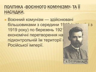 ПОЛІТИКА «ВОЄННОГО КОМУНІЗМУ» ТА ЇЇ
НАСЛІДКИ.
 Воєнний комунізм — здійснювані
більшовиками з середини 1918 (в Україні з
1919 року) по березень 1921 соціально-
економічні перетворення на
підконтрольній їм території колишньої
Російської імперії.
 