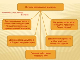 Сутність продовольчої диктатури
Вилучення всього зерна у
селянських господарствах
понад споживчу норму.
Норму визначав Раднарком
Держава зосереджувала в
своїх руках вилучене зерно
Вилучення зерна через
комбіди та продзагони.
Терор, репресії
Забезпечення зерном та
хлібом армії, міст,
селянської бідноти
Селянам забороняли
продавати хліб
У кого хліб, у того й влада.
В.І.Ленін
 