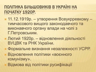 ПОЛІТИКА БІЛЬШОВИКІВ В УКРАЇНІ НА
ПОЧАТКУ 1920Р.
 11.12.1919р. – утворення Всеукрревкому –
тимчасового вищого законодавчого та
виконавчого органу влади на чолі з
Г.Петровським.
 Лютий 1920р. – відновлення діяльності
ВУЦВК та РНК України.
 Формальне визнання незалежності УСРР.
 Відновлення політики «воєнного
комунізму».
 Відмова від політики русифікації
 