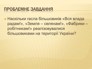 ПРОБЛЕМНЕ ЗАВДАННЯ
 Наскільки гасла більшовиків «Вся влада
радам!», «Земля – селянам!», «Фабрики –
робітникам!» реалізовувалися
більшовиками на території України?
 