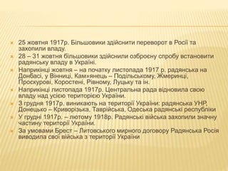  25 жовтня 1917р. Більшовики здійснити переворот в Росії та
захопили владу.
 28 – 31 жовтня більшовики здійснили озброєну спробу встановити
радянську владу в Україні.
 Наприкінці жовтня – на початку листопада 1917 р. радянська на
Донбасі, у Вінниці, Кам»янець – Подільському, Жмеринці,
Проскурові, Коростені, Рівному, Луцьку та ін.
 Наприкінці листопада 1917р. Центральна рада відновила свою
владу над усією територією України.
 З грудня 1917р. виникають на території України: радянська УНР,
Донецько – Криворізька, Таврійська, Одеська радянські республіки
 У грудні 1917р. – лютому 1918р. Радянські війська захопили значну
частину території України.
 За умовами Брест – Литовського мирного договору Радянська Росія
виводила свої війська з території України
 