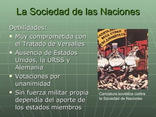 La Sociedad de las Naciones Debilidades: Muy comprometida con el Tratado de Versalles Ausencia de Estados Unidos, la URSS y Alemania Votaciones por unanimidad Sin fuerza militar propia dependía del aporte de los estados miembros Caricatura soviética contra la Sociedad de Naciones  