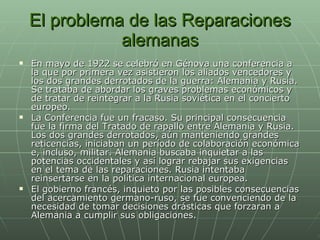 El problema de las Reparaciones alemanas En mayo de 1922 se celebró en Génova una conferencia a la que por primera vez asistieron los aliados vencedores y los dos grandes derrotados de la guerra: Alemania y Rusia. Se trataba de abordar los graves problemas económicos y de tratar de reintegrar a la Rusia soviética en el concierto europeo.  La Conferencia fue un fracaso. Su principal consecuencia fue la firma del Tratado de rapallo entre Alemania y Rusia. Los dos grandes derrotados, aún manteniendo grandes reticencias, iniciaban un período de colaboración económica e, incluso, militar. Alemania buscaba inquietar a las potencias occidentales y así lograr rebajar sus exigencias en el tema de las reparaciones. Rusia intentaba reinsertarse en la política internacional europea.  El gobierno francés, inquieto por las posibles consecuencias del acercamiento germano-ruso, se fue convenciendo de la necesidad de tomar decisiones drásticas que forzaran a Alemania a cumplir sus obligaciones.  