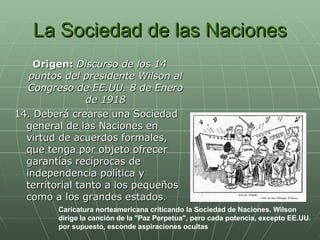 La Sociedad de las Naciones Origen:  Discurso de los 14 puntos del presidente Wilson al Congreso de EE.UU. 8 de Enero de 1918 14. Deberá crearse una Sociedad general de las Naciones en virtud de acuerdos formales, que tenga por objeto ofrecer garantías recíprocas de independencia política y territorial tanto a los pequeños como a los grandes estados. Caricatura norteamericana criticando la Sociedad de Naciones. Wilson dirige la canción de la "Paz Perpetua", pero cada potencia, excepto EE.UU. por supuesto, esconde aspiraciones ocultas   