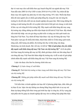 đạt và vượt mục tiêu xuất khẩu theo quy hoạch tổng thể của ngành dệt may Việt
Nam đến năm 2005 là 4-5tỷ USD và năm 2010 là 8-9 tỷ USD. Tuy nhiên để đạt
được mục tiêu ngành này phải duy trì mức tăng trưởng 14%/ năm. Muốn đạt được
điều đó toàn ngành cần có nhiều giải pháp đồng bộ, trong đó việc mở rộng thị
trường là vấn đề mấu chốt mà các doanh nghiệp cần quan tâm. Một trong những thị
trường có ảnh hưởng lớn đối với sự phát triển kinh tế thế giới nói chung và nền kinh
tế khu vực nói riêng đó là thị trường Mỹ. Đẩy mạnh xuất khẩu hàng dệt may sang
thị trường này chẳng những tạo điều kiện thuận lợi để kinh tế Việt Nam đẩy nhanh
tiến trình hội nhập mà còn gia tăng sự phát triển và nâng cao tính cạnh tranh của
hàng hoá Việt Nam. Tuy nhiên để thực hiện được việc này thì hàng dệt may Việt
Nam phải vượt qua rất nhiều khó khăn, thách thức nhất là về khả năng cạnh tranh,
năng suất, chất lượng sản phẩm, thị trường tiêu thụ và khả năng vận dụng
Marketing vào kinh doanh. Bài viết này với đề tài "Một số giải pháp chủ yếu nhằm
đẩy mạnh xuất khẩu hàng dệt may Việt Nam vào thị trường Mỹ " sẽ đi sâu phân
tích thực trạng thị trường dệt may tại Mỹ, đánh giá được chính xác khả năng thực tế
của hàng dệt may Việt Nam khi thâm nhập thị trường này và đề ra một số giải pháp
chính nhằm đẩy mạnh xuất khẩu hàng dệt may Việt Nam sang thị trường Mỹ.

      Luận văn được chia làm ba chương chính như sau:

Chương I: Lý luận chung về xuất khẩu.

Chương II: Tình hình thị trường và thực trạng xuất khẩu hàng dệt may Việt Nam
vào thị trường Mỹ.

Chương III: Những giải pháp nhằm đẩy mạnh xuất khẩu hàng dệt may Việt Nam
vào thị trường Mỹ.

      Với kiến thức và kinh nghiệm còn hạn chế về phương pháp luận, chắc chắn giá
trị thực tế của luận văn này không cao nhưng bằng lòng nhiệt tình và sự say mê
được áp dụng những kiến thức trong quá trình học tập và công tác, tôi hy vọng góp
một phần nhỏ bé giúp các doanh nghiệp dệt may tìm ra những biện pháp hữu hiệu


  Hệ thống Website:                 Thông tin Liên hệ Ban biên tập:
● http://Luanvanviet.com            Hotline trực tiếp: 0979.170.170 (Mr. Huy)
● http://choluanvan.vn              Yahoo Chat: Luanvanviet
● http://tailuanvan.com             Email: Luanvanviet@gmail.com
 