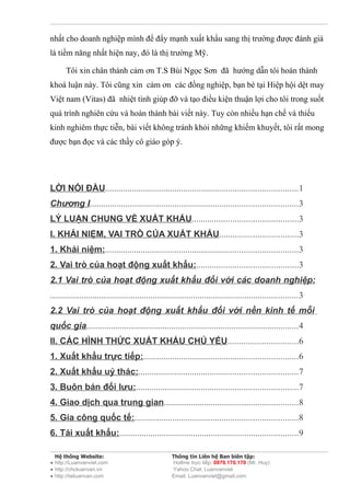nhất cho doanh nghiệp mình để đẩy mạnh xuất khẩu sang thị trường được đánh giá
là tiềm năng nhất hiện nay, đó là thị trường Mỹ.

       Tôi xin chân thành cảm ơn T.S Bùi Ngọc Sơn đã hướng dẫn tôi hoàn thành
khoá luận này. Tôi cũng xin cảm ơn các đồng nghiệp, bạn bè tại Hiệp hội dệt may
Việt nam (Vitas) đã nhiệt tình giúp đỡ và tạo điều kiện thuận lợi cho tôi trong suốt
quá trình nghiên cứu và hoàn thành bài viết này. Tuy còn nhiều hạn chế và thiếu
kinh nghiêm thực tiễn, bài viết không tránh khỏi những khiếm khuyết, tôi rất mong
được bạn đọc và các thầy cô giáo góp ý.




LỜI NÓI ĐẦU......................................................................................1
Chương I.............................................................................................3
LÝ LUẬN CHUNG VỀ XUẤT KHẨU...............................................3
I. KHÁI NIỆM, VAI TRÒ CỦA XUẤT KHẨU...................................3
1. Khái niệm:......................................................................................3
2. Vai trò của hoạt động xuất khẩu:.............................................3
2.1 Vai trò của hoạt động xuất khẩu đối với các doanh nghiệp:
...............................................................................................................3
2.2 Vai trò của hoạt động xuất khẩu đối với nền kinh tế mỗi
quốc gia...............................................................................................4
II. CÁC HÌNH THỨC XUẤT KHẨU CHỦ YẾU...............................6
1. Xuất khẩu trực tiếp:.....................................................................6
2. Xuất khẩu uỷ thác:.......................................................................7
3. Buôn bán đối lưu:........................................................................7
4. Giao dịch qua trung gian............................................................8
5. Gia công quốc tế:.........................................................................8
6. Tái xuất khẩu:................................................................................9

  Hệ thống Website:                                  Thông tin Liên hệ Ban biên tập:
● http://Luanvanviet.com                             Hotline trực tiếp: 0979.170.170 (Mr. Huy)
● http://choluanvan.vn                               Yahoo Chat: Luanvanviet
● http://tailuanvan.com                              Email: Luanvanviet@gmail.com
 
