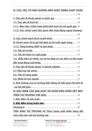 III. CÁC YẾU TỐ ẢNH HƯỞNG ĐẾN HOẠT ĐỘNG XUẤT KHẨU
.............................................................................................................10
1. Các yếu tố thuộc phạm vi quốc gia.......................................10
1.1. Các yếu tố kinh tế...................................................................10
1.1.1. Mục tiêu, chiến lược phát triển kinh tế của quốc gia. 10
1.1.2. Các chính sách liên quan đến hoạt động ngoại thương :
.............................................................................................................10
A. Các chính sách thuế và phi thuế:..........................................10
B. Chính sách về tỷ giá hối đoái và lãi suất ngân hàng .......11
1.1.3. Tăng trưởng GDP và lạm phát..........................................11
1.2. Yếu tố xã hội.............................................................................12
1.3. Yếu tố chính trị, luật pháp.....................................................12
1.4. Điều kiện tự nhiên, cơ sở hạ tầng và các dịch vụ liên quan
đến hoạt động xuất khẩu..............................................................13
2. Các yếu tố thuộc phạm vi doanh nghiệp ............................14
2.1 Tiềm lực tài chính....................................................................14
2.2. Yếu tố công nghệ....................................................................14
2.3. Nhân tố con người..................................................................15
3. Ảnh hưởng của xu hướng biến động về mối quan hệ kinh tế
- xã hội thế giới...............................................................................15
IV. ĐẶC ĐIỂM CỦA SẢN XUẤT VÀ BUÔN BÁN HÀNG DỆT MAY
TRÊN THỊ TRƯỜNG THẾ GIỚI.....................................................16
1. Đặc điểm về sản xuất ...............................................................16
2. Đặc điểm trong buôn bán.........................................................18
                       bán.
Chương II..........................................................................................20
TìNH HìNH THị TRƯờNG Và Thực trạng xuất khẩu hàng dệt
may việt nam vào thị trường mỹ.................................................20

  Hệ thống Website:                                  Thông tin Liên hệ Ban biên tập:
● http://Luanvanviet.com                             Hotline trực tiếp: 0979.170.170 (Mr. Huy)
● http://choluanvan.vn                               Yahoo Chat: Luanvanviet
● http://tailuanvan.com                              Email: Luanvanviet@gmail.com
 