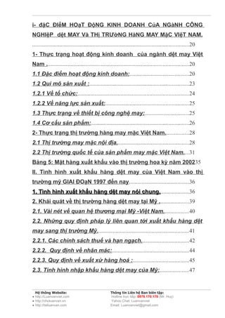 i- đặC ĐIểM HOạT ĐộNG KINH DOANH CủA NGàNH CÔNG
NGHIệP dệt MAY Và THị TRƯờNG HàNG MAY MặC VIệT NAM.
.............................................................................................................20
1- Thực trạng hoạt động kinh doanh của ngành dệt may Việt
Nam ...................................................................................................20
1.1 Đặc điểm hoạt động kinh doanh:.........................................20
1.2 Qui mô sản xuất :.....................................................................23
1.2.1 Về tổ chức:.............................................................................24
1.2.2 Về năng lực sản xuất:..........................................................25
1.3 Thực trạng về thiết bị công nghệ may:...............................25
1.4 Cơ cấu sản phẩm:....................................................................26
2- Thực trạng thị trường hàng may mặc Việt Nam................28
2.1 Thị trường may mặc nội địa..................................................28
2.2 Thị trường quốc tế của sản phẩm may mặc Việt Nam....31
Bảng 5: Mặt hàng xuất khẩu vào thị trường hoa kỳ năm 200235
II. Tình hình xuất khẩu hàng dệt may của Việt Nam vào thị
trường mỹ GIAI ĐOạN 1997 đến nay..........................................36
1. Tình hình xuất khẩu hàng dệt may nói chung.....................36
                                        chung.
2. Khái quát về thị trường hàng dệt may tại Mỹ .....................39
2.1. Vài nét về quan hệ thương mại Mỹ -Việt Nam..................40
2.2. Những quy định pháp lý liên quan tới xuất khẩu hàng dệt
may sang thị trường Mỹ................................................................41
2.2.1. Các chính sách thuế và hạn ngạch.................................42
2.2.2. Quy định về nhãn mác:.....................................................44
2.2.3. Quy định về xuất xứ hàng hoá :.......................................45
2.3. Tình hình nhập khẩu hàng dệt may của Mỹ:....................47


  Hệ thống Website:                                  Thông tin Liên hệ Ban biên tập:
● http://Luanvanviet.com                             Hotline trực tiếp: 0979.170.170 (Mr. Huy)
● http://choluanvan.vn                               Yahoo Chat: Luanvanviet
● http://tailuanvan.com                              Email: Luanvanviet@gmail.com
 