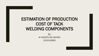 ESTIMATION OF PRODUCTION
COST OF TACK
WELDING COMPONENTS
By:
M NAVEEN SAI ASHISH
191914089L
 