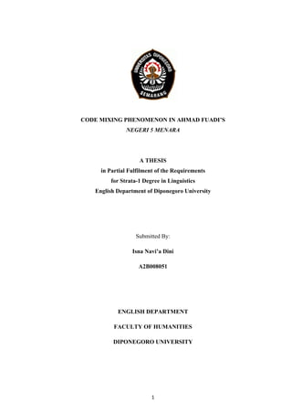 CODE MIXING PHENOMENON IN AHMAD FUADI’S
NEGERI 5 MENARA
A THESIS
in Partial Fulfilment of the Requirements
for Strata-1 Degree in Linguistics
English Department of Diponegoro University
Submitted By:
Isna Navi’a Dini
A2B008051
ENGLISH DEPARTMENT
FACULTY OF HUMANITIES
DIPONEGORO UNIVERSITY
 
1 
 
 