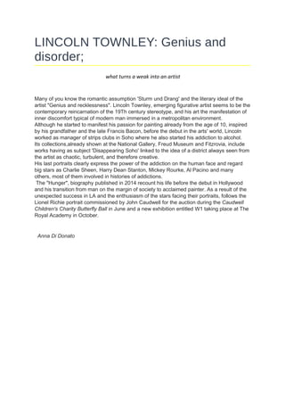 LINCOLN TOWNLEY: Genius and
disorder;
what turns a weak into an artist
Many of you know the romantic assumption 'Sturm und Drang' and the literary ideal of the
artist "Genius and recklessness". Lincoln Townley, emerging figurative artist seems to be the
contemporary reincarnation of the 19Th century stereotype, and his art the manifestation of
inner discomfort typical of modern man immersed in a metropolitan environment.
Although he started to manifest his passion for painting already from the age of 10, inspired
by his grandfather and the late Francis Bacon, before the debut in the arts' world, Lincoln
worked as manager of strips clubs in Soho where he also started his addiction to alcohol.
Its collections,already shown at the National Gallery, Freud Museum and Fitzrovia, include
works having as subject 'Disappearing Soho' linked to the idea of a district always seen from
the artist as chaotic, turbulent, and therefore creative.
His last portraits clearly express the power of the addiction on the human face and regard
big stars as Charlie Sheen, Harry Dean Stanton, Mickey Rourke, Al Pacino and many
others, most of them involved in histories of addictions.
The "Hunger", biography published in 2014 recount his life before the debut in Hollywood
and his transition from man on the margin of society to acclaimed painter. As a result of the
unexpected success in LA and the enthusiasm of the stars facing their portraits, follows the
Lionel Richie portrait commissioned by John Caudwell for the auction during the Caudwell
Children's Charity Butterfly Ball in June and a new exhibition entitled W1 taking place at The
Royal Academy in October.
Anna Di Donato
 