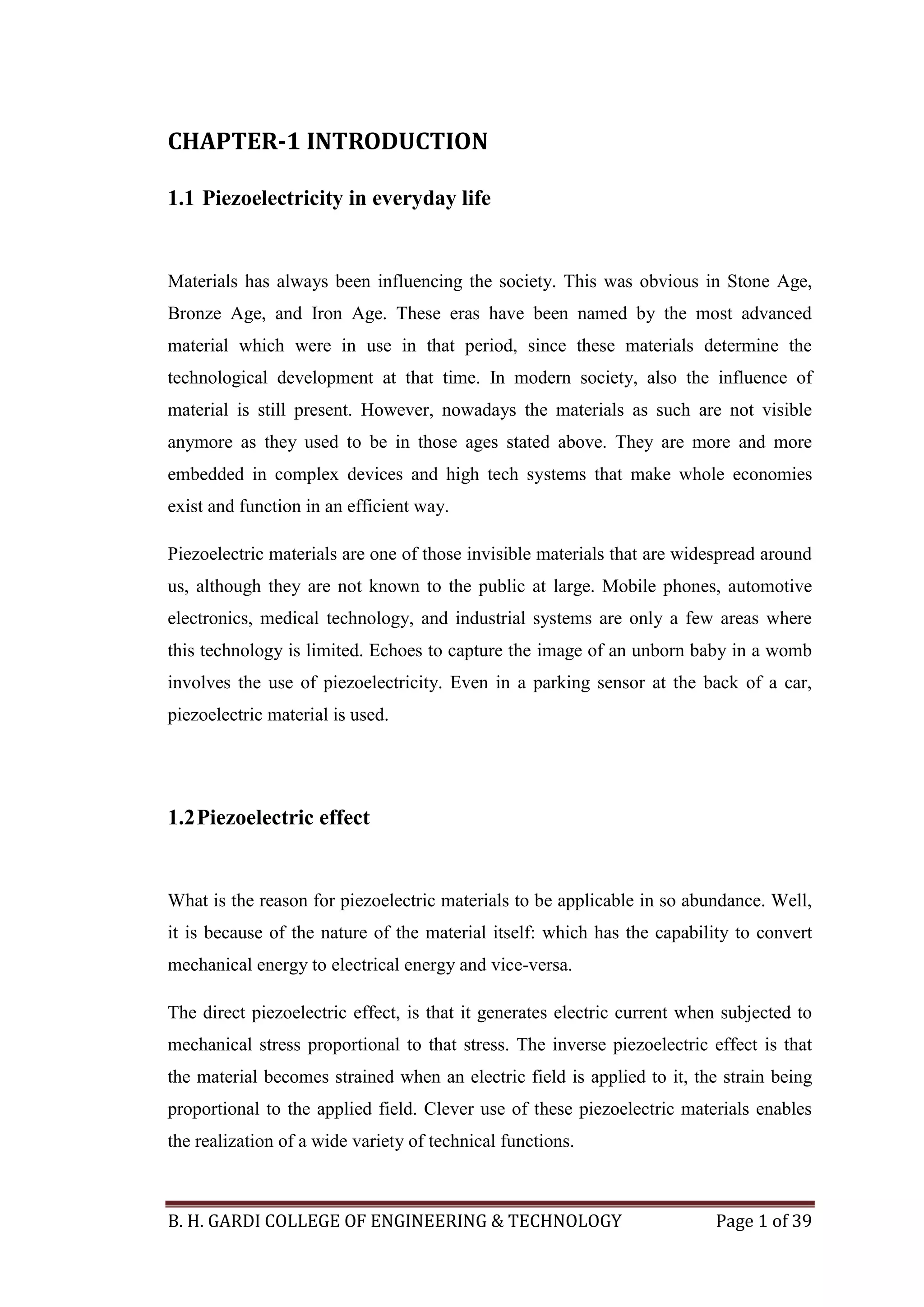 B. H. GARDI COLLEGE OF ENGINEERING & TECHNOLOGY Page 1 of 39
CHAPTER-1 INTRODUCTION
1.1 Piezoelectricity in everyday life
Materials has always been influencing the society. This was obvious in Stone Age,
Bronze Age, and Iron Age. These eras have been named by the most advanced
material which were in use in that period, since these materials determine the
technological development at that time. In modern society, also the influence of
material is still present. However, nowadays the materials as such are not visible
anymore as they used to be in those ages stated above. They are more and more
embedded in complex devices and high tech systems that make whole economies
exist and function in an efficient way.
Piezoelectric materials are one of those invisible materials that are widespread around
us, although they are not known to the public at large. Mobile phones, automotive
electronics, medical technology, and industrial systems are only a few areas where
this technology is limited. Echoes to capture the image of an unborn baby in a womb
involves the use of piezoelectricity. Even in a parking sensor at the back of a car,
piezoelectric material is used.
1.2Piezoelectric effect
What is the reason for piezoelectric materials to be applicable in so abundance. Well,
it is because of the nature of the material itself: which has the capability to convert
mechanical energy to electrical energy and vice-versa.
The direct piezoelectric effect, is that it generates electric current when subjected to
mechanical stress proportional to that stress. The inverse piezoelectric effect is that
the material becomes strained when an electric field is applied to it, the strain being
proportional to the applied field. Clever use of these piezoelectric materials enables
the realization of a wide variety of technical functions.
 