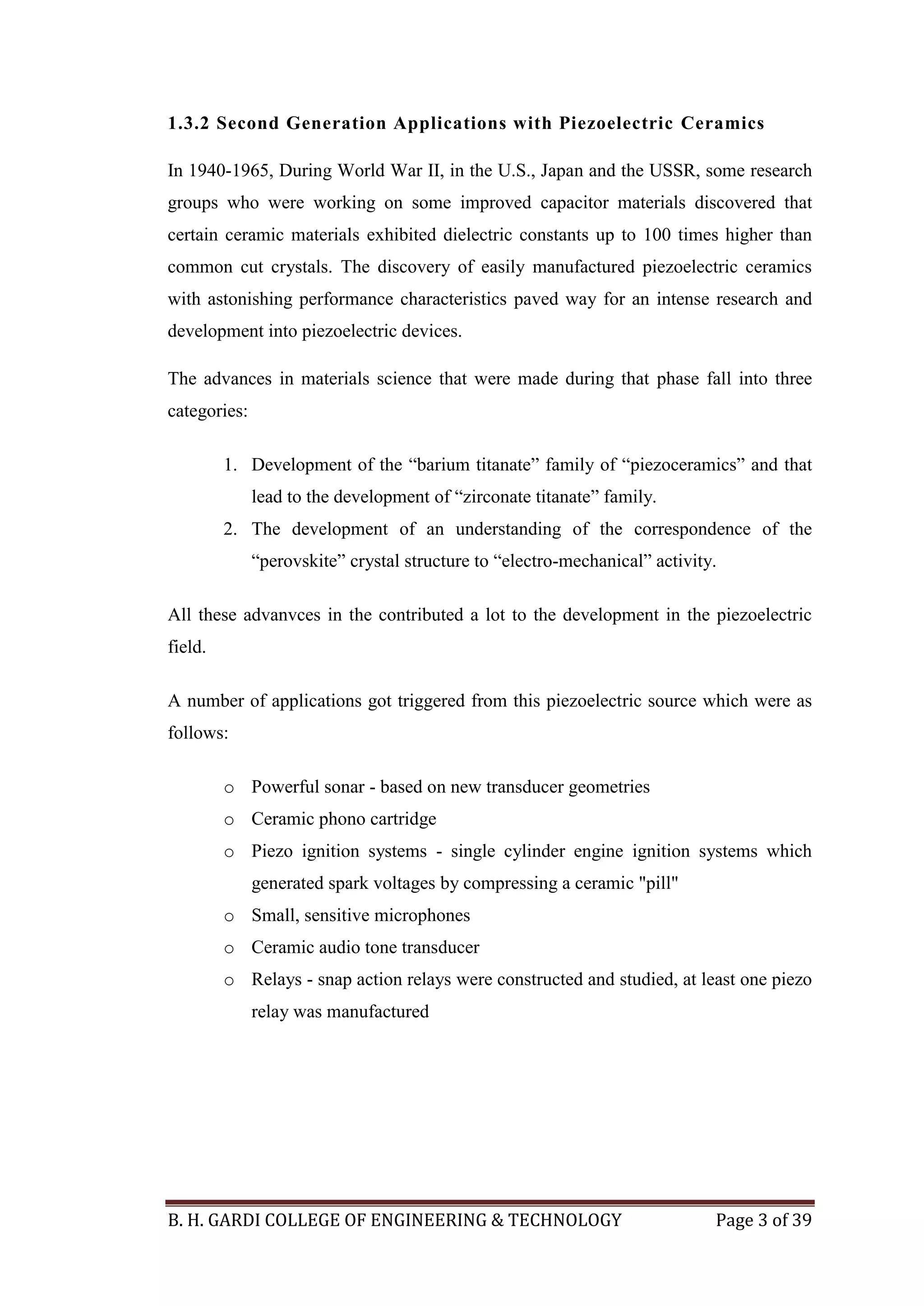 B. H. GARDI COLLEGE OF ENGINEERING & TECHNOLOGY Page 3 of 39
1.3.2 Second Generation Applications with Piezoelectric Ceramics
In 1940-1965, During World War II, in the U.S., Japan and the USSR, some research
groups who were working on some improved capacitor materials discovered that
certain ceramic materials exhibited dielectric constants up to 100 times higher than
common cut crystals. The discovery of easily manufactured piezoelectric ceramics
with astonishing performance characteristics paved way for an intense research and
development into piezoelectric devices.
The advances in materials science that were made during that phase fall into three
categories:
1. Development of the “barium titanate” family of “piezoceramics” and that
lead to the development of “zirconate titanate” family.
2. The development of an understanding of the correspondence of the
“perovskite” crystal structure to “electro-mechanical” activity.
All these advanvces in the contributed a lot to the development in the piezoelectric
field.
A number of applications got triggered from this piezoelectric source which were as
follows:
o Powerful sonar - based on new transducer geometries
o Ceramic phono cartridge
o Piezo ignition systems - single cylinder engine ignition systems which
generated spark voltages by compressing a ceramic "pill"
o Small, sensitive microphones
o Ceramic audio tone transducer
o Relays - snap action relays were constructed and studied, at least one piezo
relay was manufactured
 