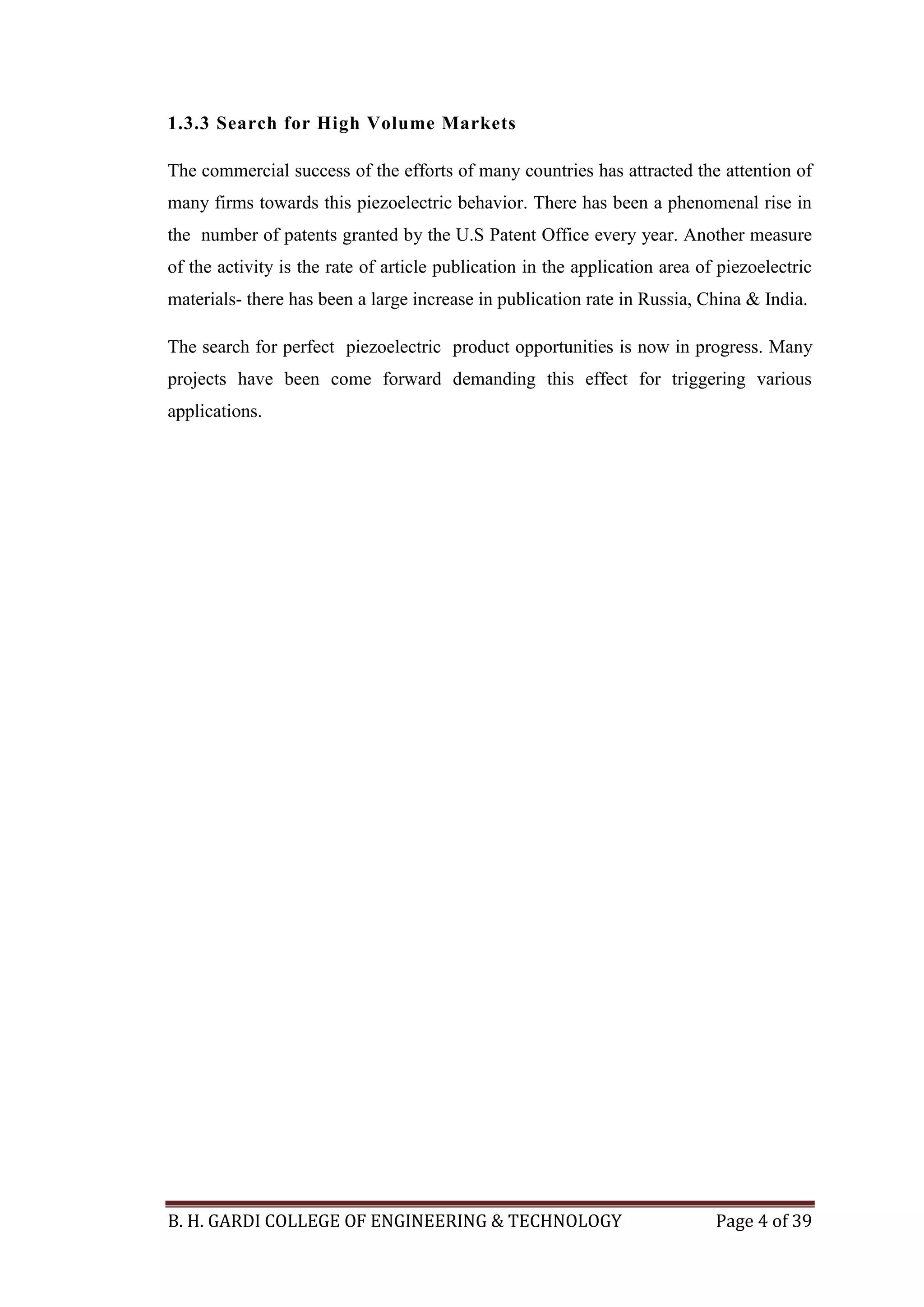 B. H. GARDI COLLEGE OF ENGINEERING & TECHNOLOGY Page 4 of 39
1.3.3 Search for High Volume Markets
The commercial success of the efforts of many countries has attracted the attention of
many firms towards this piezoelectric behavior. There has been a phenomenal rise in
the number of patents granted by the U.S Patent Office every year. Another measure
of the activity is the rate of article publication in the application area of piezoelectric
materials- there has been a large increase in publication rate in Russia, China & India.
The search for perfect piezoelectric product opportunities is now in progress. Many
projects have been come forward demanding this effect for triggering various
applications.
 