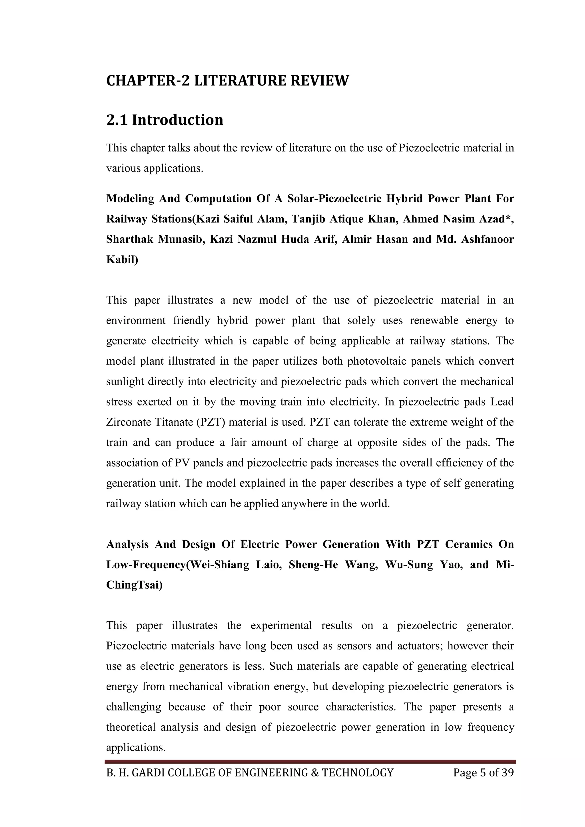 B. H. GARDI COLLEGE OF ENGINEERING & TECHNOLOGY Page 5 of 39
CHAPTER-2 LITERATURE REVIEW
2.1 Introduction
This chapter talks about the review of literature on the use of Piezoelectric material in
various applications.
Modeling And Computation Of A Solar-Piezoelectric Hybrid Power Plant For
Railway Stations(Kazi Saiful Alam, Tanjib Atique Khan, Ahmed Nasim Azad*,
Sharthak Munasib, Kazi Nazmul Huda Arif, Almir Hasan and Md. Ashfanoor
Kabil)
This paper illustrates a new model of the use of piezoelectric material in an
environment friendly hybrid power plant that solely uses renewable energy to
generate electricity which is capable of being applicable at railway stations. The
model plant illustrated in the paper utilizes both photovoltaic panels which convert
sunlight directly into electricity and piezoelectric pads which convert the mechanical
stress exerted on it by the moving train into electricity. In piezoelectric pads Lead
Zirconate Titanate (PZT) material is used. PZT can tolerate the extreme weight of the
train and can produce a fair amount of charge at opposite sides of the pads. The
association of PV panels and piezoelectric pads increases the overall efficiency of the
generation unit. The model explained in the paper describes a type of self generating
railway station which can be applied anywhere in the world.
Analysis And Design Of Electric Power Generation With PZT Ceramics On
Low-Frequency(Wei-Shiang Laio, Sheng-He Wang, Wu-Sung Yao, and Mi-
ChingTsai)
This paper illustrates the experimental results on a piezoelectric generator.
Piezoelectric materials have long been used as sensors and actuators; however their
use as electric generators is less. Such materials are capable of generating electrical
energy from mechanical vibration energy, but developing piezoelectric generators is
challenging because of their poor source characteristics. The paper presents a
theoretical analysis and design of piezoelectric power generation in low frequency
applications.
 