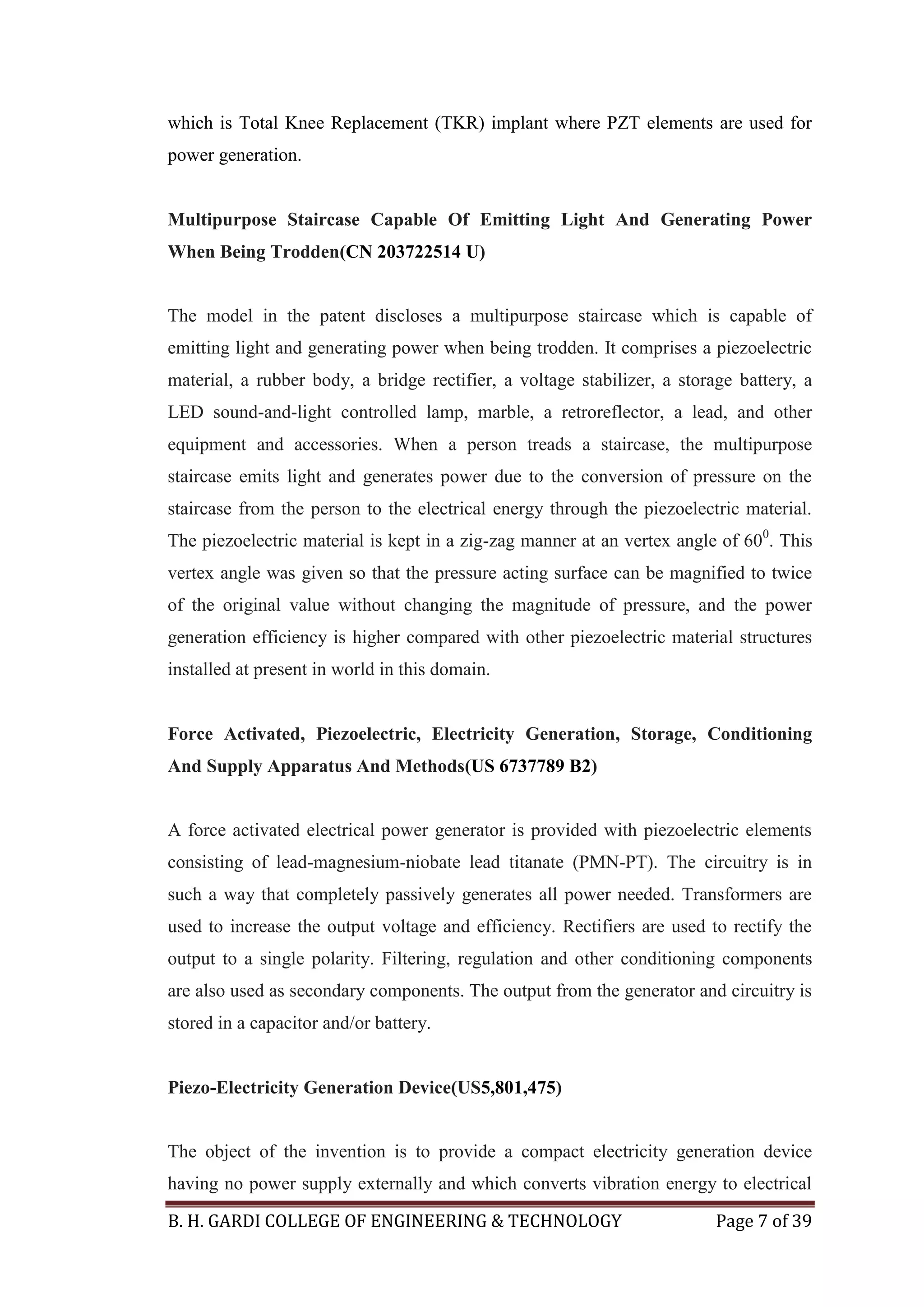 B. H. GARDI COLLEGE OF ENGINEERING & TECHNOLOGY Page 7 of 39
which is Total Knee Replacement (TKR) implant where PZT elements are used for
power generation.
Multipurpose Staircase Capable Of Emitting Light And Generating Power
When Being Trodden(CN 203722514 U)
The model in the patent discloses a multipurpose staircase which is capable of
emitting light and generating power when being trodden. It comprises a piezoelectric
material, a rubber body, a bridge rectifier, a voltage stabilizer, a storage battery, a
LED sound-and-light controlled lamp, marble, a retroreflector, a lead, and other
equipment and accessories. When a person treads a staircase, the multipurpose
staircase emits light and generates power due to the conversion of pressure on the
staircase from the person to the electrical energy through the piezoelectric material.
The piezoelectric material is kept in a zig-zag manner at an vertex angle of 600
. This
vertex angle was given so that the pressure acting surface can be magnified to twice
of the original value without changing the magnitude of pressure, and the power
generation efficiency is higher compared with other piezoelectric material structures
installed at present in world in this domain.
Force Activated, Piezoelectric, Electricity Generation, Storage, Conditioning
And Supply Apparatus And Methods(US 6737789 B2)
A force activated electrical power generator is provided with piezoelectric elements
consisting of lead-magnesium-niobate lead titanate (PMN-PT). The circuitry is in
such a way that completely passively generates all power needed. Transformers are
used to increase the output voltage and efficiency. Rectifiers are used to rectify the
output to a single polarity. Filtering, regulation and other conditioning components
are also used as secondary components. The output from the generator and circuitry is
stored in a capacitor and/or battery.
Piezo-Electricity Generation Device(US5,801,475)
The object of the invention is to provide a compact electricity generation device
having no power supply externally and which converts vibration energy to electrical
 
