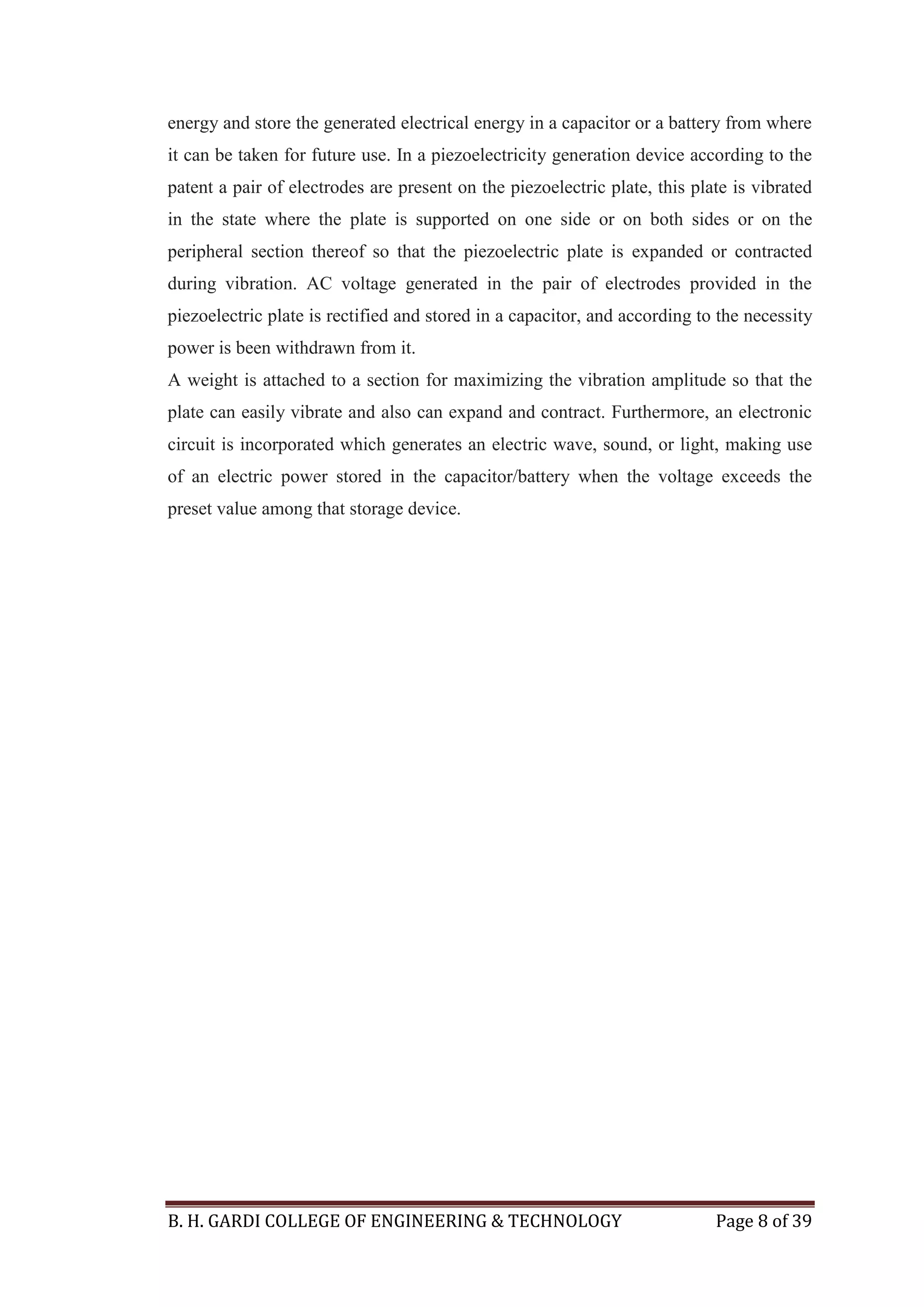 B. H. GARDI COLLEGE OF ENGINEERING & TECHNOLOGY Page 8 of 39
energy and store the generated electrical energy in a capacitor or a battery from where
it can be taken for future use. In a piezoelectricity generation device according to the
patent a pair of electrodes are present on the piezoelectric plate, this plate is vibrated
in the state where the plate is supported on one side or on both sides or on the
peripheral section thereof so that the piezoelectric plate is expanded or contracted
during vibration. AC voltage generated in the pair of electrodes provided in the
piezoelectric plate is rectified and stored in a capacitor, and according to the necessity
power is been withdrawn from it.
A weight is attached to a section for maximizing the vibration amplitude so that the
plate can easily vibrate and also can expand and contract. Furthermore, an electronic
circuit is incorporated which generates an electric wave, sound, or light, making use
of an electric power stored in the capacitor/battery when the voltage exceeds the
preset value among that storage device.
 