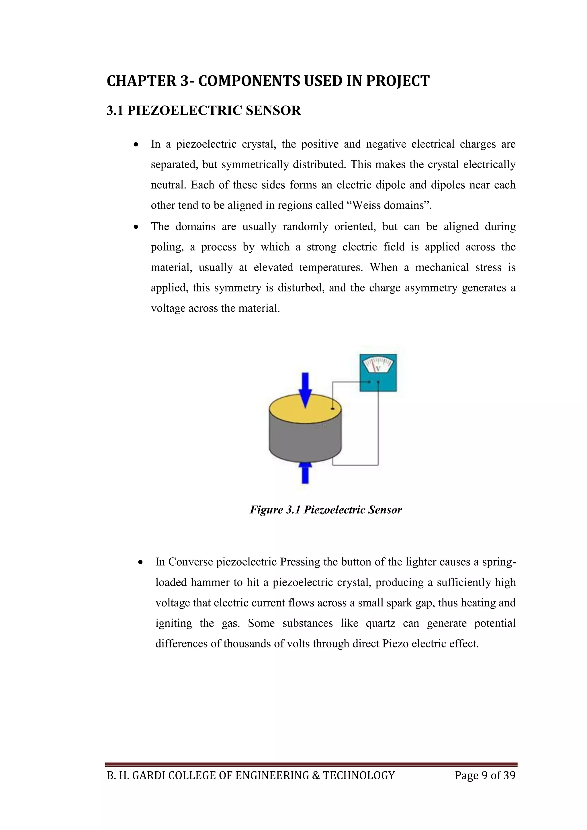 B. H. GARDI COLLEGE OF ENGINEERING & TECHNOLOGY Page 9 of 39
CHAPTER 3- COMPONENTS USED IN PROJECT
3.1 PIEZOELECTRIC SENSOR
 In a piezoelectric crystal, the positive and negative electrical charges are
separated, but symmetrically distributed. This makes the crystal electrically
neutral. Each of these sides forms an electric dipole and dipoles near each
other tend to be aligned in regions called “Weiss domains”.
 The domains are usually randomly oriented, but can be aligned during
poling, a process by which a strong electric field is applied across the
material, usually at elevated temperatures. When a mechanical stress is
applied, this symmetry is disturbed, and the charge asymmetry generates a
voltage across the material.
Figure 3.1 Piezoelectric Sensor
 In Converse piezoelectric Pressing the button of the lighter causes a spring-
loaded hammer to hit a piezoelectric crystal, producing a sufficiently high
voltage that electric current flows across a small spark gap, thus heating and
igniting the gas. Some substances like quartz can generate potential
differences of thousands of volts through direct Piezo electric effect.
 