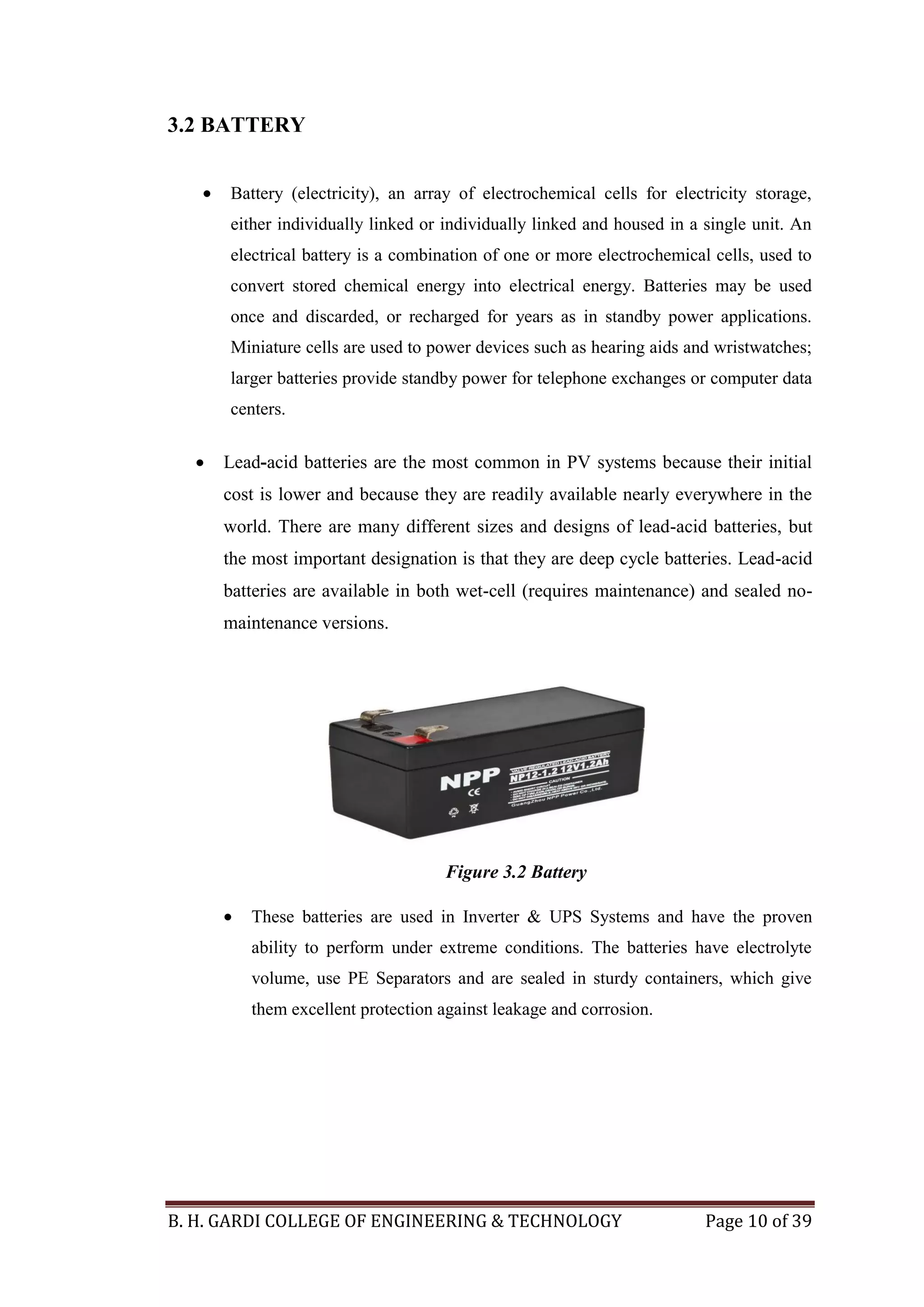 B. H. GARDI COLLEGE OF ENGINEERING & TECHNOLOGY Page 10 of 39
3.2 BATTERY
 Battery (electricity), an array of electrochemical cells for electricity storage,
either individually linked or individually linked and housed in a single unit. An
electrical battery is a combination of one or more electrochemical cells, used to
convert stored chemical energy into electrical energy. Batteries may be used
once and discarded, or recharged for years as in standby power applications.
Miniature cells are used to power devices such as hearing aids and wristwatches;
larger batteries provide standby power for telephone exchanges or computer data
centers.
 Lead-acid batteries are the most common in PV systems because their initial
cost is lower and because they are readily available nearly everywhere in the
world. There are many different sizes and designs of lead-acid batteries, but
the most important designation is that they are deep cycle batteries. Lead-acid
batteries are available in both wet-cell (requires maintenance) and sealed no-
maintenance versions.
 These batteries are used in Inverter & UPS Systems and have the proven
ability to perform under extreme conditions. The batteries have electrolyte
volume, use PE Separators and are sealed in sturdy containers, which give
them excellent protection against leakage and corrosion.
Figure 3.2 Battery
 