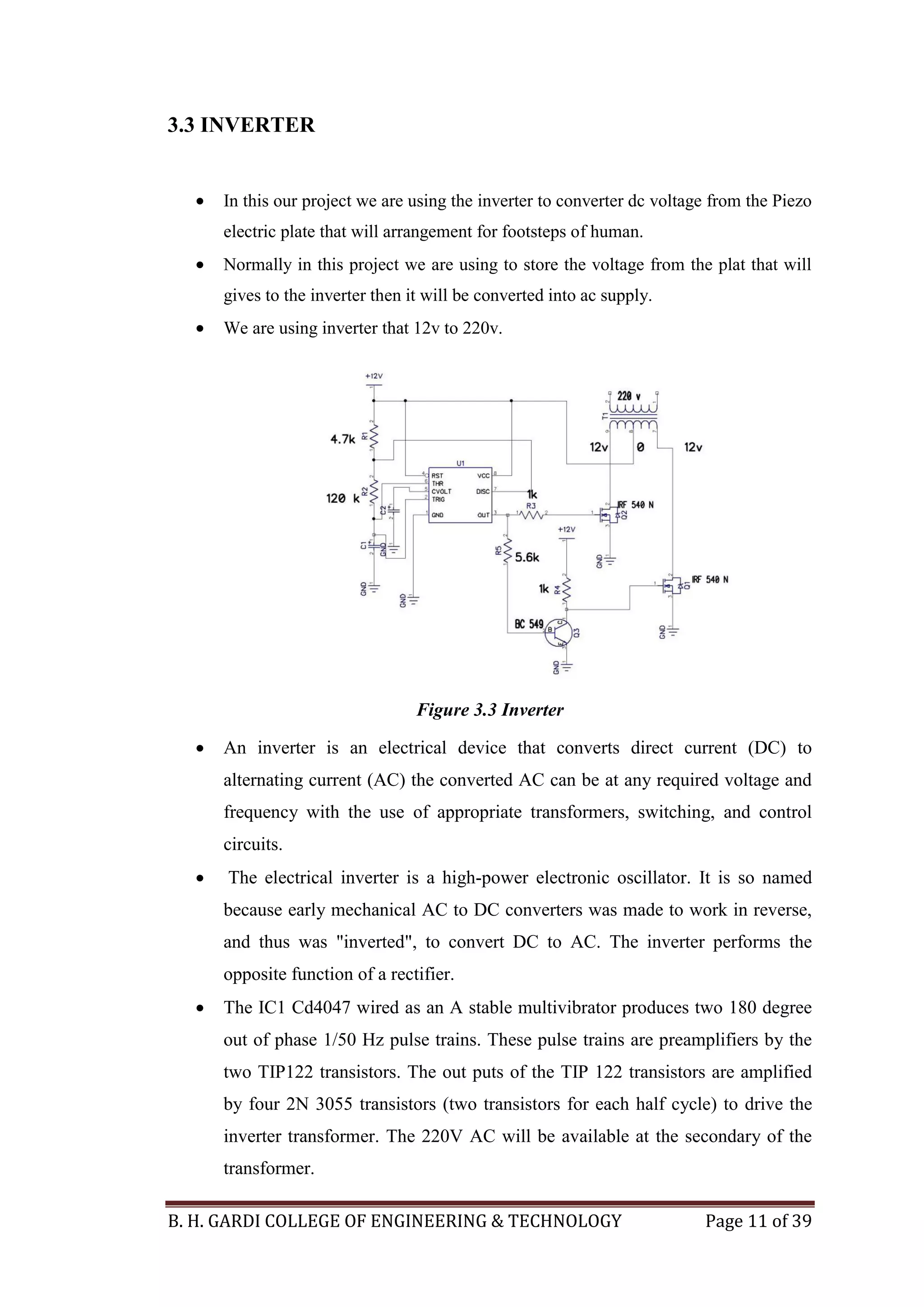 B. H. GARDI COLLEGE OF ENGINEERING & TECHNOLOGY Page 11 of 39
3.3 INVERTER
 In this our project we are using the inverter to converter dc voltage from the Piezo
electric plate that will arrangement for footsteps of human.
 Normally in this project we are using to store the voltage from the plat that will
gives to the inverter then it will be converted into ac supply.
 We are using inverter that 12v to 220v.
Figure 3.3 Inverter
 An inverter is an electrical device that converts direct current (DC) to
alternating current (AC) the converted AC can be at any required voltage and
frequency with the use of appropriate transformers, switching, and control
circuits.
 The electrical inverter is a high-power electronic oscillator. It is so named
because early mechanical AC to DC converters was made to work in reverse,
and thus was "inverted", to convert DC to AC. The inverter performs the
opposite function of a rectifier.
 The IC1 Cd4047 wired as an A stable multivibrator produces two 180 degree
out of phase 1/50 Hz pulse trains. These pulse trains are preamplifiers by the
two TIP122 transistors. The out puts of the TIP 122 transistors are amplified
by four 2N 3055 transistors (two transistors for each half cycle) to drive the
inverter transformer. The 220V AC will be available at the secondary of the
transformer.
 