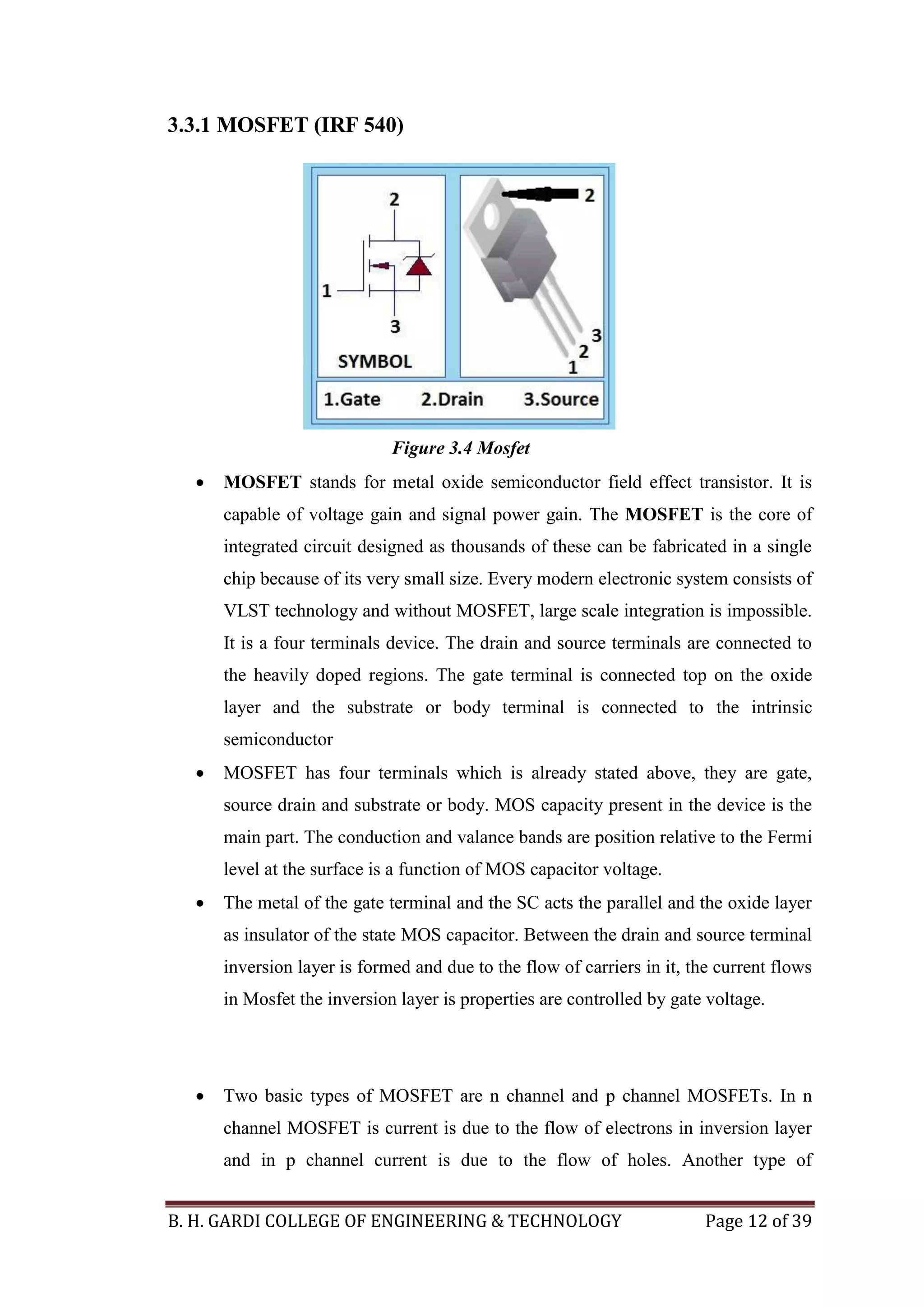 B. H. GARDI COLLEGE OF ENGINEERING & TECHNOLOGY Page 12 of 39
3.3.1 MOSFET (IRF 540)
 MOSFET stands for metal oxide semiconductor field effect transistor. It is
capable of voltage gain and signal power gain. The MOSFET is the core of
integrated circuit designed as thousands of these can be fabricated in a single
chip because of its very small size. Every modern electronic system consists of
VLST technology and without MOSFET, large scale integration is impossible.
It is a four terminals device. The drain and source terminals are connected to
the heavily doped regions. The gate terminal is connected top on the oxide
layer and the substrate or body terminal is connected to the intrinsic
semiconductor
 MOSFET has four terminals which is already stated above, they are gate,
source drain and substrate or body. MOS capacity present in the device is the
main part. The conduction and valance bands are position relative to the Fermi
level at the surface is a function of MOS capacitor voltage.
 The metal of the gate terminal and the SC acts the parallel and the oxide layer
as insulator of the state MOS capacitor. Between the drain and source terminal
inversion layer is formed and due to the flow of carriers in it, the current flows
in Mosfet the inversion layer is properties are controlled by gate voltage.
 Two basic types of MOSFET are n channel and p channel MOSFETs. In n
channel MOSFET is current is due to the flow of electrons in inversion layer
and in p channel current is due to the flow of holes. Another type of
Figure 3.4 Mosfet
 