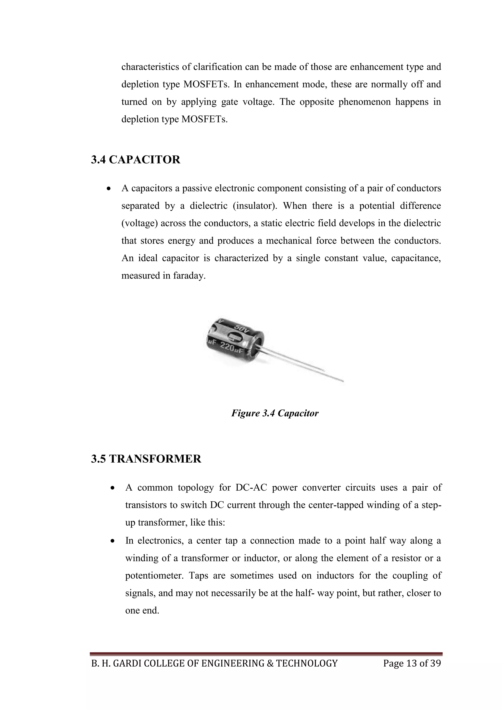 B. H. GARDI COLLEGE OF ENGINEERING & TECHNOLOGY Page 13 of 39
characteristics of clarification can be made of those are enhancement type and
depletion type MOSFETs. In enhancement mode, these are normally off and
turned on by applying gate voltage. The opposite phenomenon happens in
depletion type MOSFETs.
3.4 CAPACITOR
 A capacitors a passive electronic component consisting of a pair of conductors
separated by a dielectric (insulator). When there is a potential difference
(voltage) across the conductors, a static electric field develops in the dielectric
that stores energy and produces a mechanical force between the conductors.
An ideal capacitor is characterized by a single constant value, capacitance,
measured in faraday.
3.5 TRANSFORMER
 A common topology for DC-AC power converter circuits uses a pair of
transistors to switch DC current through the center-tapped winding of a step-
up transformer, like this:
 In electronics, a center tap a connection made to a point half way along a
winding of a transformer or inductor, or along the element of a resistor or a
potentiometer. Taps are sometimes used on inductors for the coupling of
signals, and may not necessarily be at the half- way point, but rather, closer to
one end.
Figure 3.4 Capacitor
 