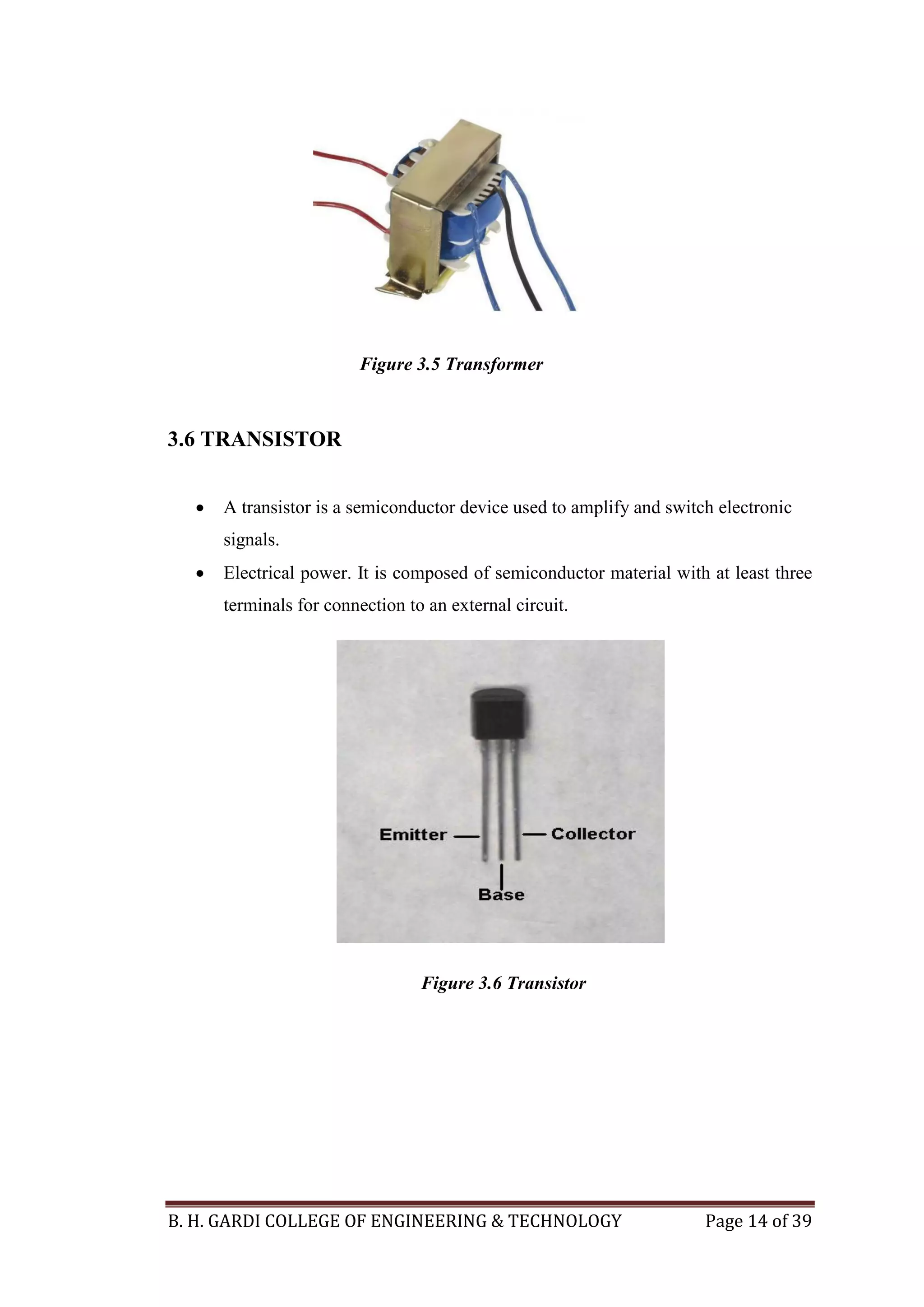B. H. GARDI COLLEGE OF ENGINEERING & TECHNOLOGY Page 14 of 39
3.6 TRANSISTOR
 A transistor is a semiconductor device used to amplify and switch electronic
signals.
 Electrical power. It is composed of semiconductor material with at least three
terminals for connection to an external circuit.
Figure 3.5 Transformer
Figure 3.6 Transistor
 