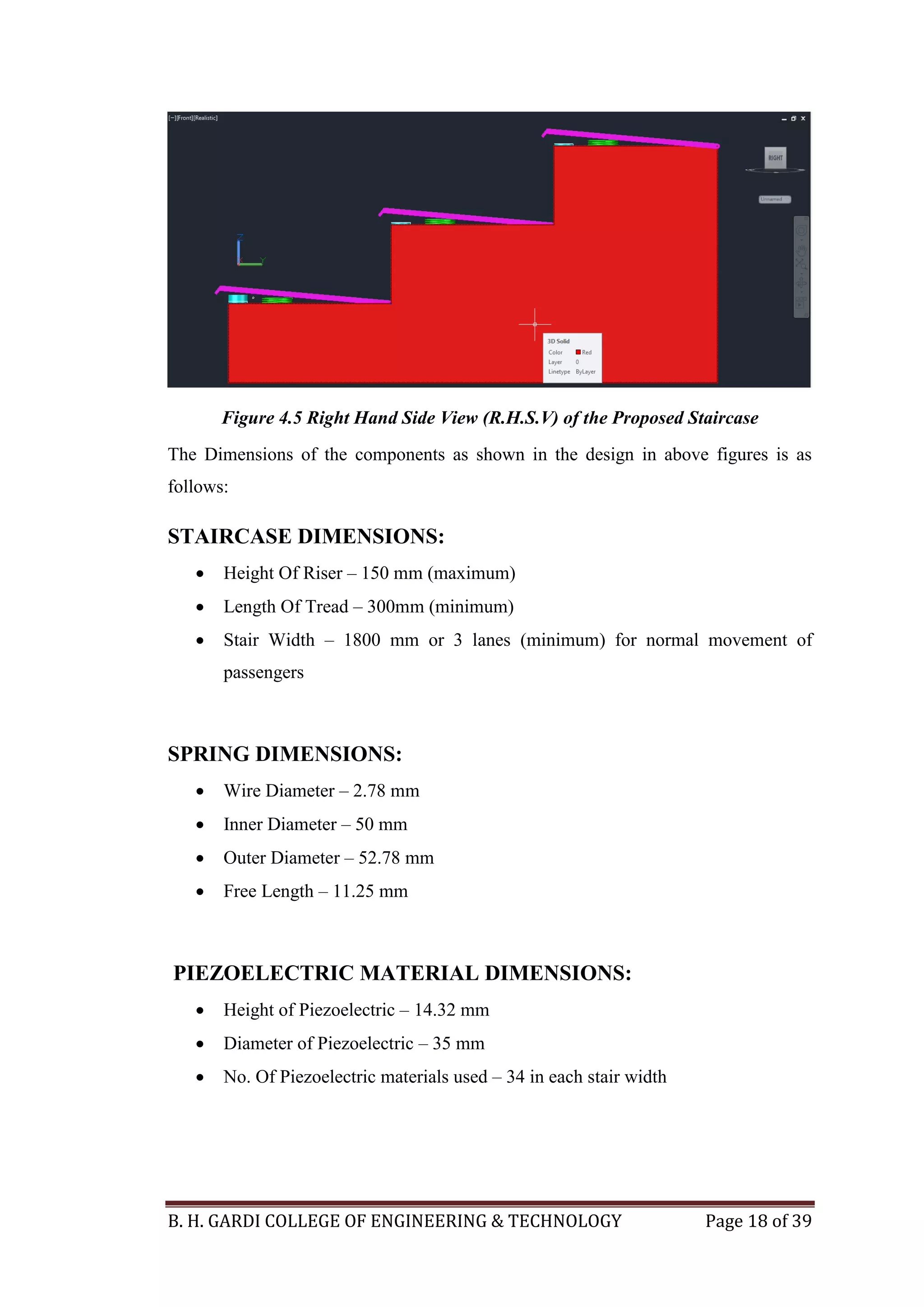 B. H. GARDI COLLEGE OF ENGINEERING & TECHNOLOGY Page 18 of 39
Figure 4.5 Right Hand Side View (R.H.S.V) of the Proposed Staircase
The Dimensions of the components as shown in the design in above figures is as
follows:
STAIRCASE DIMENSIONS:
 Height Of Riser – 150 mm (maximum)
 Length Of Tread – 300mm (minimum)
 Stair Width – 1800 mm or 3 lanes (minimum) for normal movement of
passengers
SPRING DIMENSIONS:
 Wire Diameter – 2.78 mm
 Inner Diameter – 50 mm
 Outer Diameter – 52.78 mm
 Free Length – 11.25 mm
PIEZOELECTRIC MATERIAL DIMENSIONS:
 Height of Piezoelectric – 14.32 mm
 Diameter of Piezoelectric – 35 mm
 No. Of Piezoelectric materials used – 34 in each stair width
 