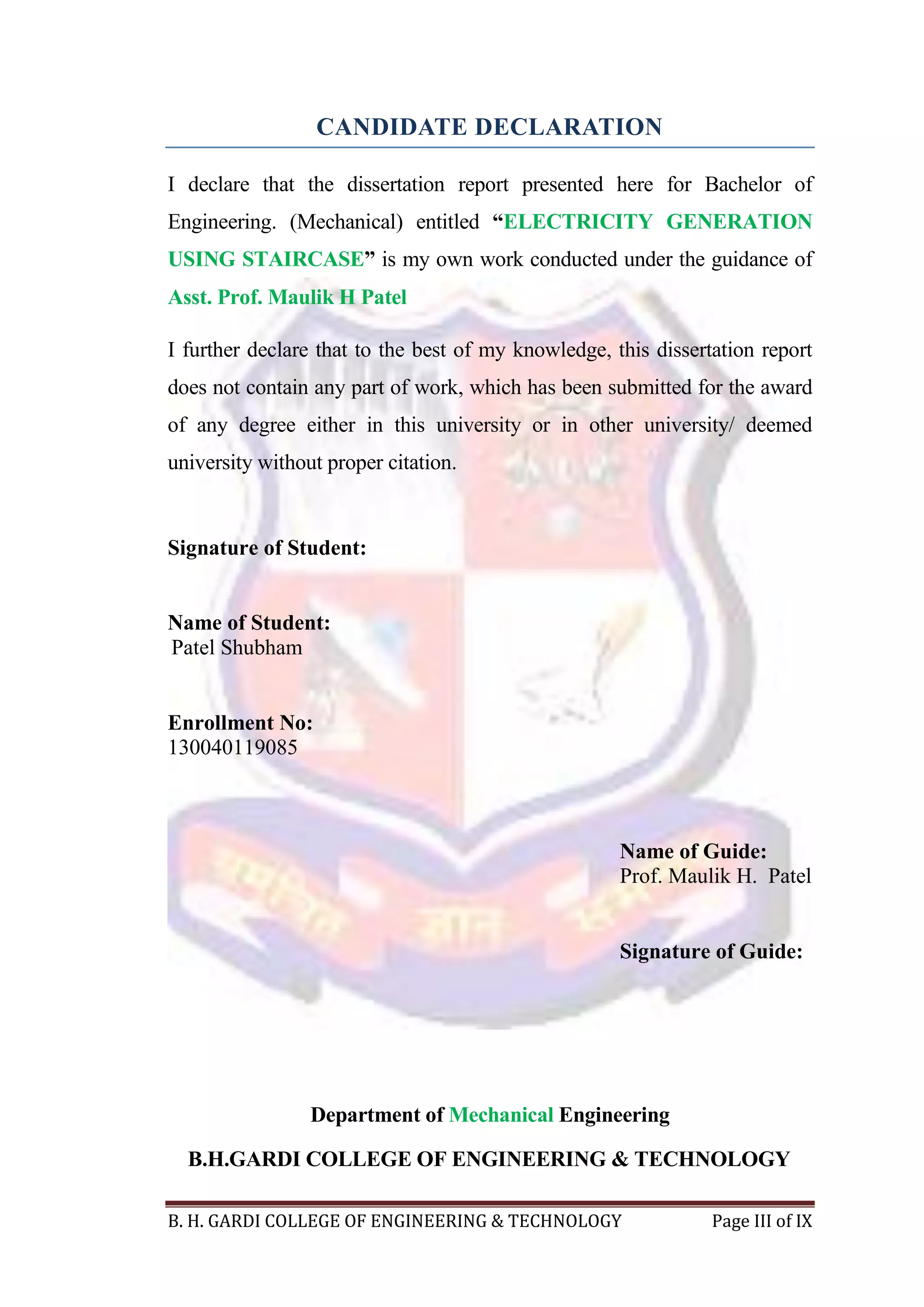 B. H. GARDI COLLEGE OF ENGINEERING & TECHNOLOGY Page III of IX
CANDIDATE DECLARATION
I declare that the dissertation report presented here for Bachelor of
Engineering. (Mechanical) entitled “ELECTRICITY GENERATION
USING STAIRCASE” is my own work conducted under the guidance of
Asst. Prof. Maulik H Patel
I further declare that to the best of my knowledge, this dissertation report
does not contain any part of work, which has been submitted for the award
of any degree either in this university or in other university/ deemed
university without proper citation.
Signature of Student:
Name of Student:
Patel Shubham
Enrollment No:
130040119085
Name of Guide:
Prof. Maulik H. Patel
Signature of Guide:
Department of Mechanical Engineering
B.H.GARDI COLLEGE OF ENGINEERING & TECHNOLOGY
 