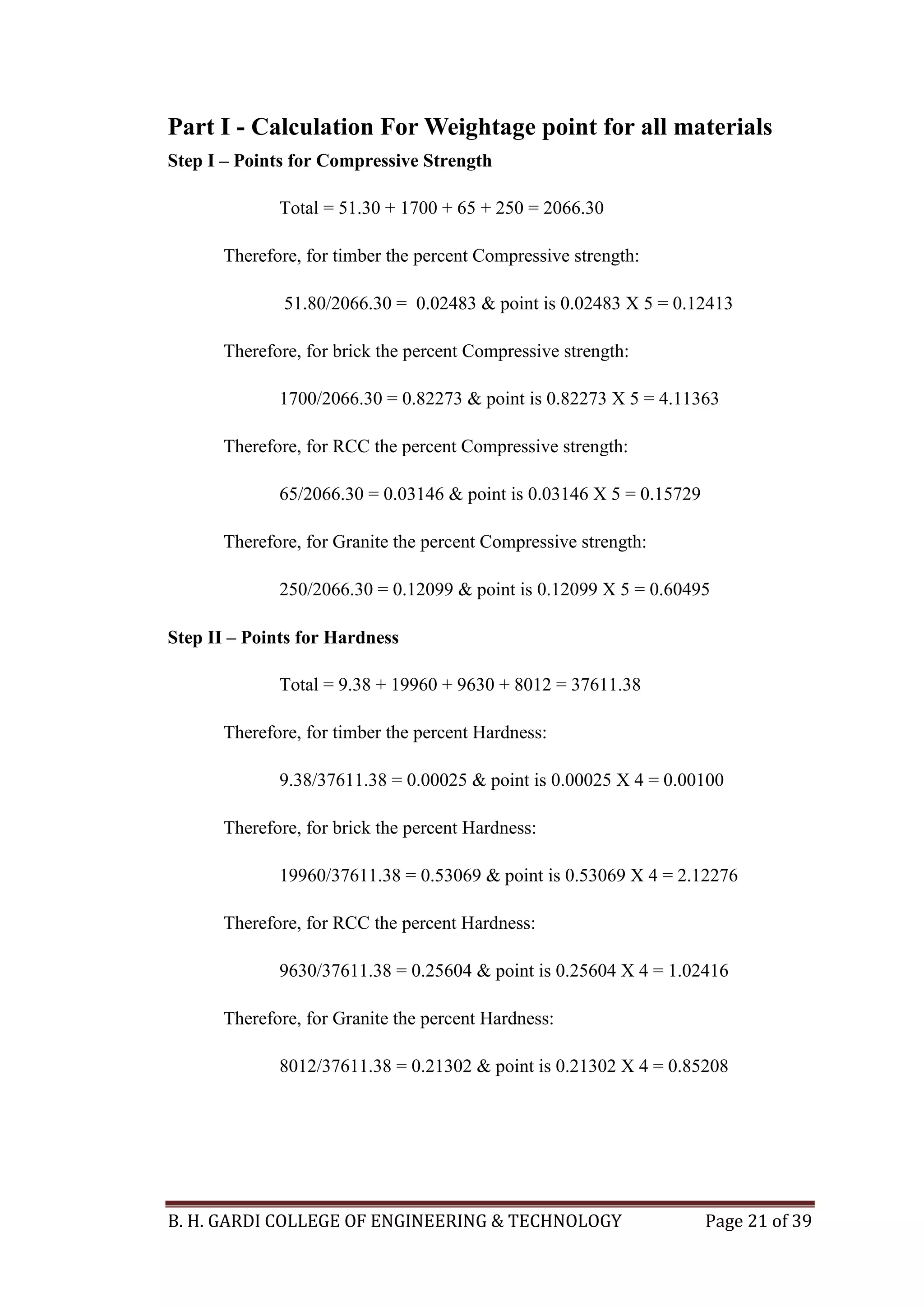 B. H. GARDI COLLEGE OF ENGINEERING & TECHNOLOGY Page 21 of 39
Part I - Calculation For Weightage point for all materials
Step I – Points for Compressive Strength
Total = 51.30 + 1700 + 65 + 250 = 2066.30
Therefore, for timber the percent Compressive strength:
51.80/2066.30 = 0.02483 & point is 0.02483 X 5 = 0.12413
Therefore, for brick the percent Compressive strength:
1700/2066.30 = 0.82273 & point is 0.82273 X 5 = 4.11363
Therefore, for RCC the percent Compressive strength:
65/2066.30 = 0.03146 & point is 0.03146 X 5 = 0.15729
Therefore, for Granite the percent Compressive strength:
250/2066.30 = 0.12099 & point is 0.12099 X 5 = 0.60495
Step II – Points for Hardness
Total = 9.38 + 19960 + 9630 + 8012 = 37611.38
Therefore, for timber the percent Hardness:
9.38/37611.38 = 0.00025 & point is 0.00025 X 4 = 0.00100
Therefore, for brick the percent Hardness:
19960/37611.38 = 0.53069 & point is 0.53069 X 4 = 2.12276
Therefore, for RCC the percent Hardness:
9630/37611.38 = 0.25604 & point is 0.25604 X 4 = 1.02416
Therefore, for Granite the percent Hardness:
8012/37611.38 = 0.21302 & point is 0.21302 X 4 = 0.85208
 