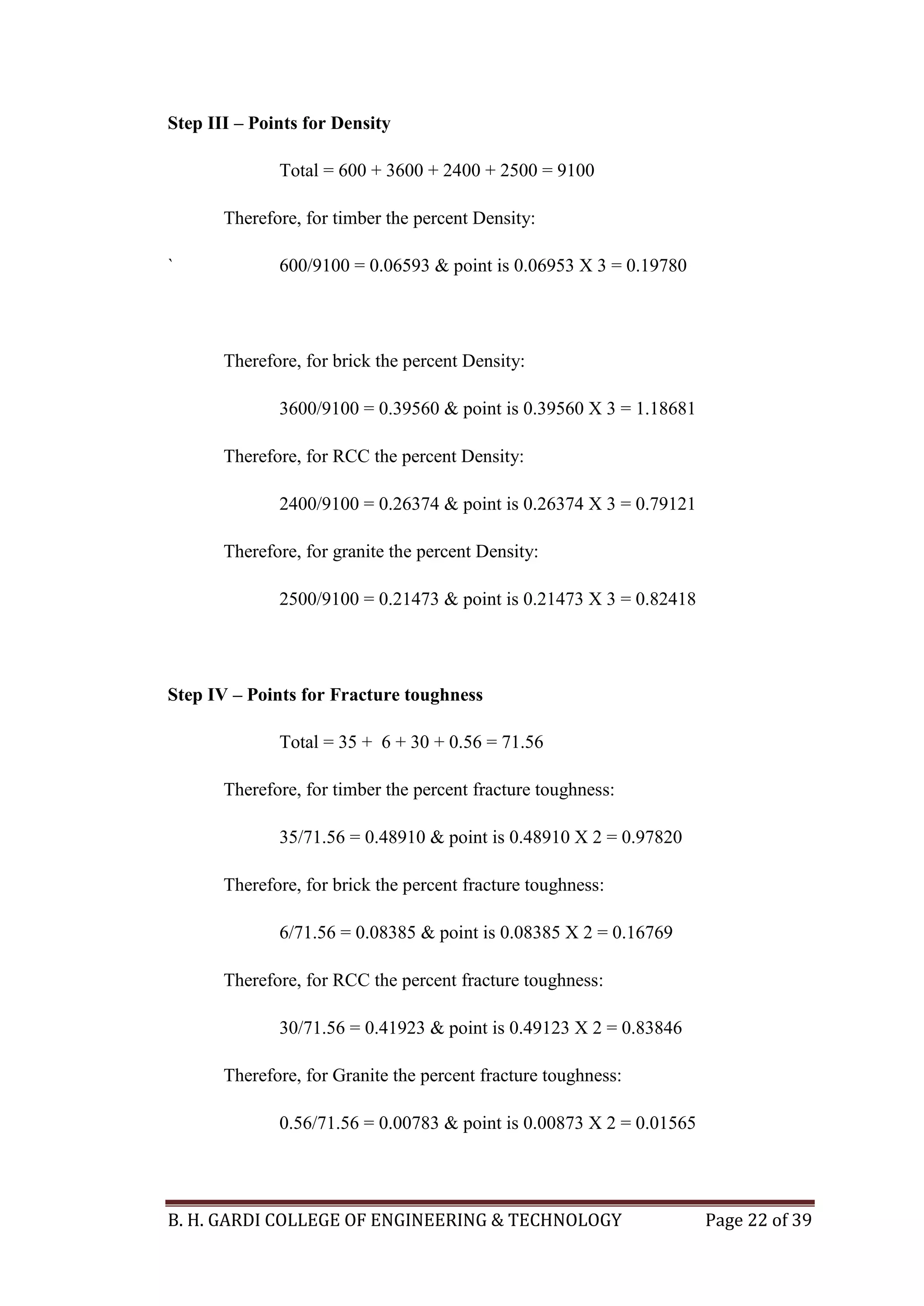 B. H. GARDI COLLEGE OF ENGINEERING & TECHNOLOGY Page 22 of 39
Step III – Points for Density
Total = 600 + 3600 + 2400 + 2500 = 9100
Therefore, for timber the percent Density:
` 600/9100 = 0.06593 & point is 0.06953 X 3 = 0.19780
Therefore, for brick the percent Density:
3600/9100 = 0.39560 & point is 0.39560 X 3 = 1.18681
Therefore, for RCC the percent Density:
2400/9100 = 0.26374 & point is 0.26374 X 3 = 0.79121
Therefore, for granite the percent Density:
2500/9100 = 0.21473 & point is 0.21473 X 3 = 0.82418
Step IV – Points for Fracture toughness
Total = 35 + 6 + 30 + 0.56 = 71.56
Therefore, for timber the percent fracture toughness:
35/71.56 = 0.48910 & point is 0.48910 X 2 = 0.97820
Therefore, for brick the percent fracture toughness:
6/71.56 = 0.08385 & point is 0.08385 X 2 = 0.16769
Therefore, for RCC the percent fracture toughness:
30/71.56 = 0.41923 & point is 0.49123 X 2 = 0.83846
Therefore, for Granite the percent fracture toughness:
0.56/71.56 = 0.00783 & point is 0.00873 X 2 = 0.01565
 