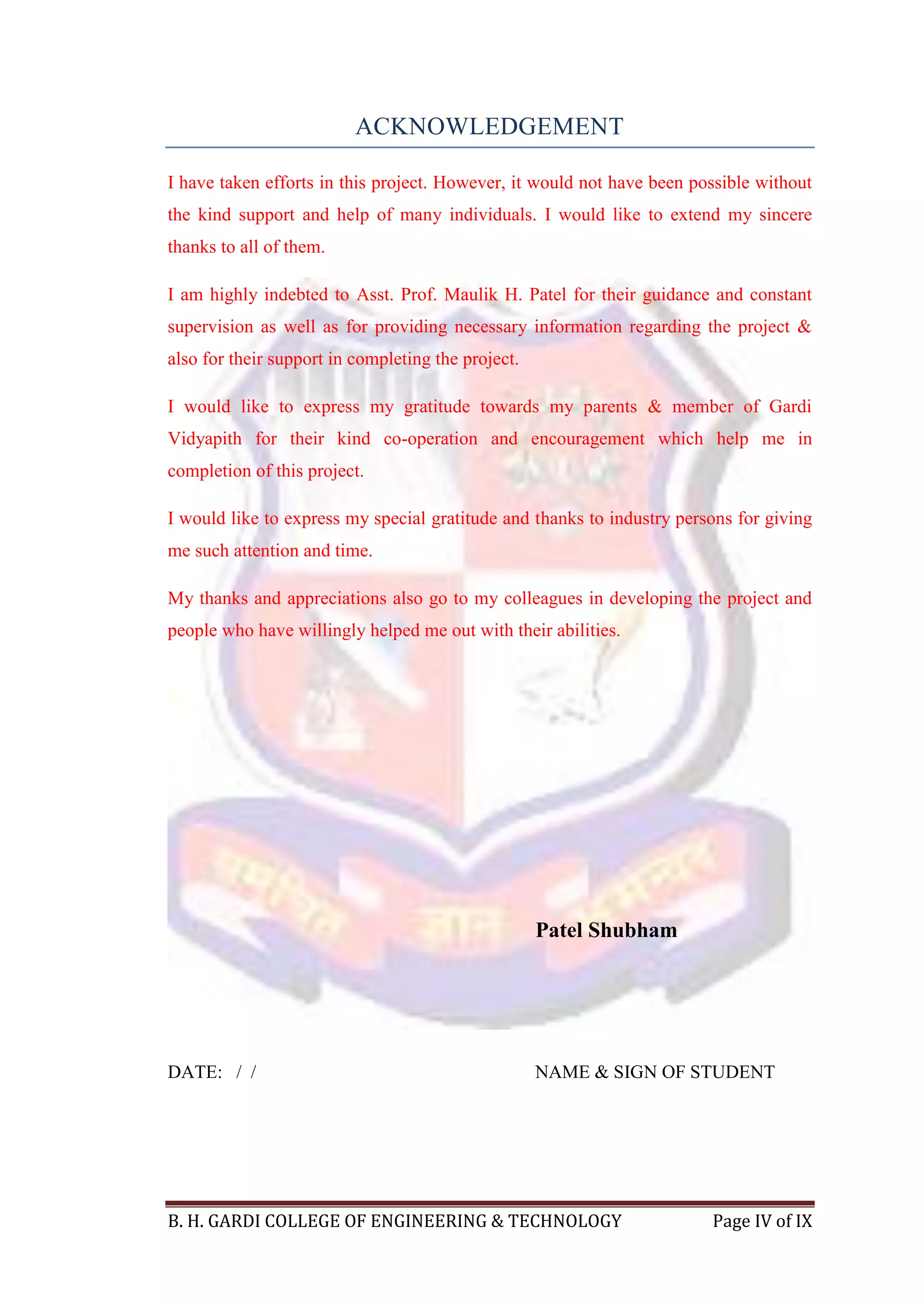 B. H. GARDI COLLEGE OF ENGINEERING & TECHNOLOGY Page IV of IX
ACKNOWLEDGEMENT
I have taken efforts in this project. However, it would not have been possible without
the kind support and help of many individuals. I would like to extend my sincere
thanks to all of them.
I am highly indebted to Asst. Prof. Maulik H. Patel for their guidance and constant
supervision as well as for providing necessary information regarding the project &
also for their support in completing the project.
I would like to express my gratitude towards my parents & member of Gardi
Vidyapith for their kind co-operation and encouragement which help me in
completion of this project.
I would like to express my special gratitude and thanks to industry persons for giving
me such attention and time.
My thanks and appreciations also go to my colleagues in developing the project and
people who have willingly helped me out with their abilities.
Patel Shubham
DATE: / / NAME & SIGN OF STUDENT
 