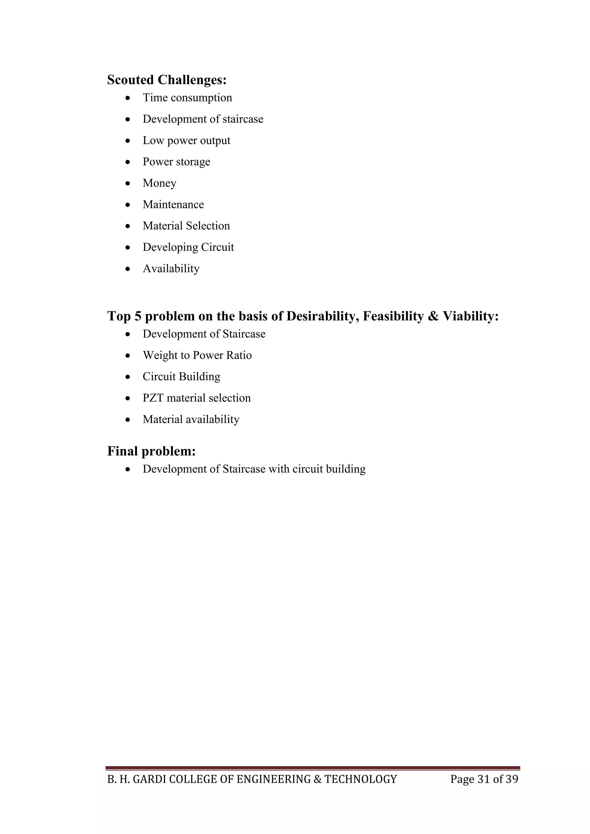 B. H. GARDI COLLEGE OF ENGINEERING & TECHNOLOGY Page 31 of 39
Scouted Challenges:
 Time consumption
 Development of staircase
 Low power output
 Power storage
 Money
 Maintenance
 Material Selection
 Developing Circuit
 Availability
Top 5 problem on the basis of Desirability, Feasibility & Viability:
 Development of Staircase
 Weight to Power Ratio
 Circuit Building
 PZT material selection
 Material availability
Final problem:
 Development of Staircase with circuit building
 