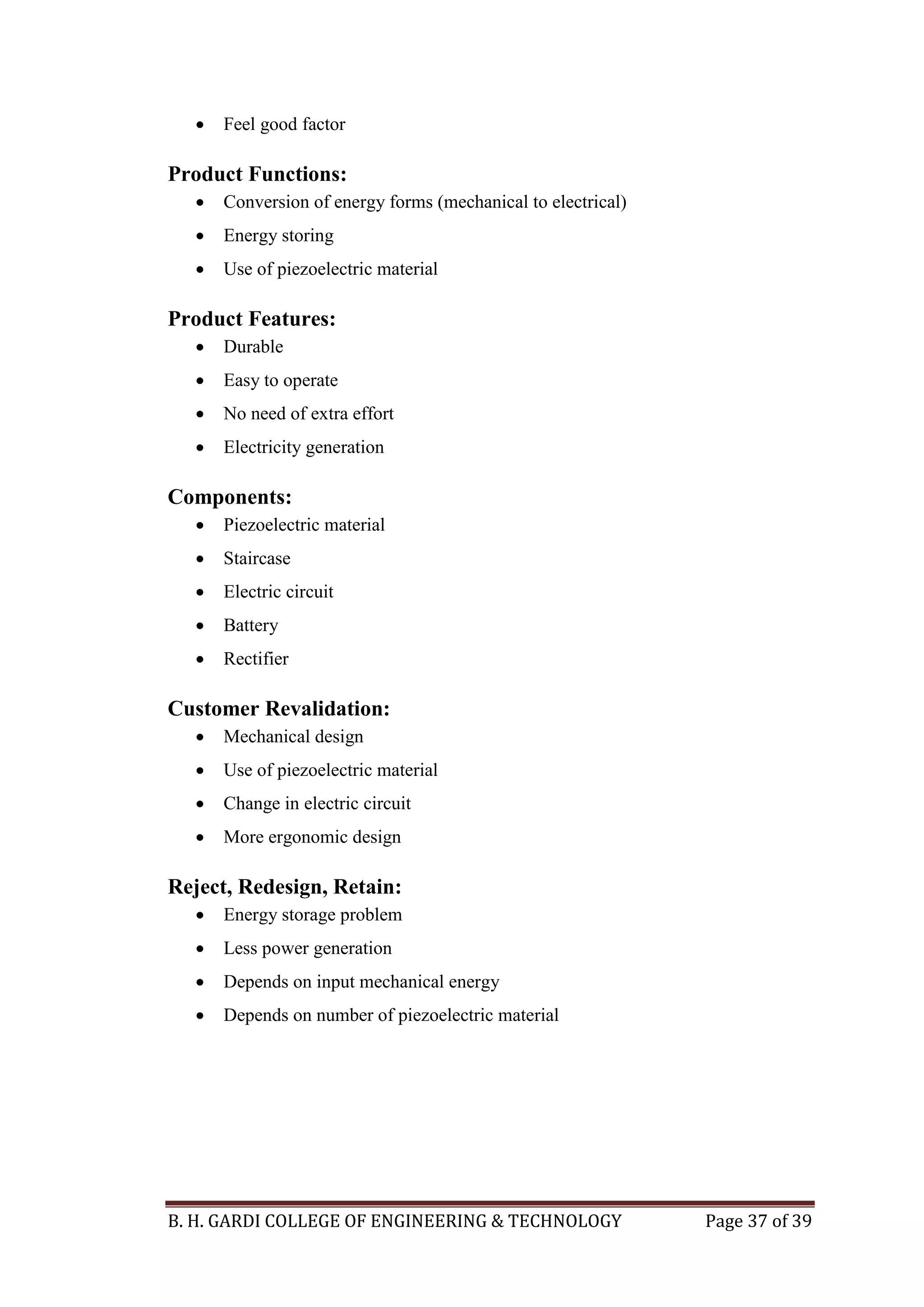 B. H. GARDI COLLEGE OF ENGINEERING & TECHNOLOGY Page 37 of 39
 Feel good factor
Product Functions:
 Conversion of energy forms (mechanical to electrical)
 Energy storing
 Use of piezoelectric material
Product Features:
 Durable
 Easy to operate
 No need of extra effort
 Electricity generation
Components:
 Piezoelectric material
 Staircase
 Electric circuit
 Battery
 Rectifier
Customer Revalidation:
 Mechanical design
 Use of piezoelectric material
 Change in electric circuit
 More ergonomic design
Reject, Redesign, Retain:
 Energy storage problem
 Less power generation
 Depends on input mechanical energy
 Depends on number of piezoelectric material
 