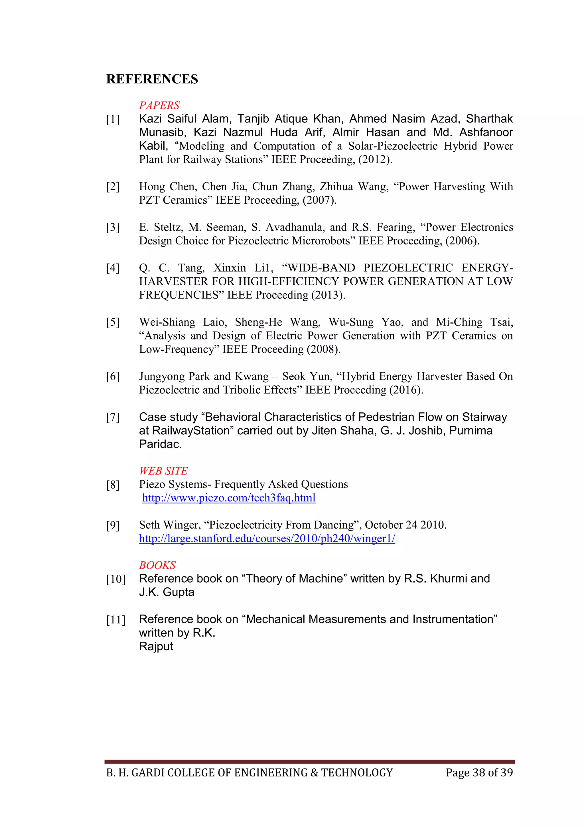 B. H. GARDI COLLEGE OF ENGINEERING & TECHNOLOGY Page 38 of 39
REFERENCES
[1]
PAPERS
Kazi Saiful Alam, Tanjib Atique Khan, Ahmed Nasim Azad, Sharthak
Munasib, Kazi Nazmul Huda Arif, Almir Hasan and Md. Ashfanoor
Kabil, “Modeling and Computation of a Solar-Piezoelectric Hybrid Power
Plant for Railway Stations” IEEE Proceeding, (2012).
[2]
[3]
[4]
[5]
[6]
[7]
Hong Chen, Chen Jia, Chun Zhang, Zhihua Wang, “Power Harvesting With
PZT Ceramics” IEEE Proceeding, (2007).
E. Steltz, M. Seeman, S. Avadhanula, and R.S. Fearing, “Power Electronics
Design Choice for Piezoelectric Microrobots” IEEE Proceeding, (2006).
Q. C. Tang, Xinxin Li1, “WIDE-BAND PIEZOELECTRIC ENERGY-
HARVESTER FOR HIGH-EFFICIENCY POWER GENERATION AT LOW
FREQUENCIES” IEEE Proceeding (2013).
Wei-Shiang Laio, Sheng-He Wang, Wu-Sung Yao, and Mi-Ching Tsai,
“Analysis and Design of Electric Power Generation with PZT Ceramics on
Low-Frequency” IEEE Proceeding (2008).
Jungyong Park and Kwang – Seok Yun, “Hybrid Energy Harvester Based On
Piezoelectric and Tribolic Effects” IEEE Proceeding (2016).
Case study “Behavioral Characteristics of Pedestrian Flow on Stairway
at RailwayStation” carried out by Jiten Shaha, G. J. Joshib, Purnima
Paridac.
[8]
[9]
WEB SITE
Piezo Systems- Frequently Asked Questions
http://www.piezo.com/tech3faq.html
Seth Winger, “Piezoelectricity From Dancing”, October 24 2010.
http://large.stanford.edu/courses/2010/ph240/winger1/
[10]
[11]
BOOKS
Reference book on “Theory of Machine” written by R.S. Khurmi and
J.K. Gupta
Reference book on “Mechanical Measurements and Instrumentation”
written by R.K.
Rajput
 