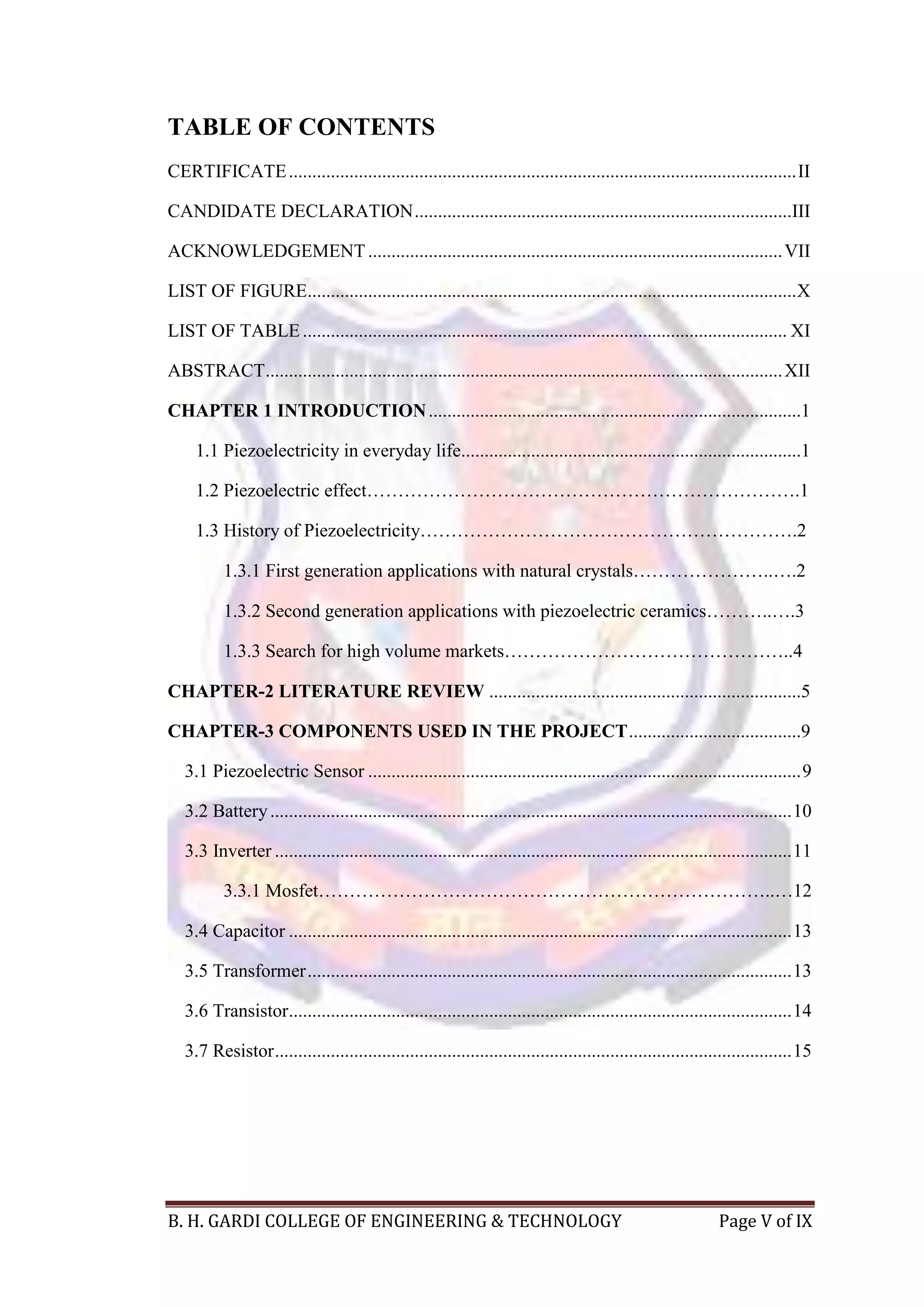B. H. GARDI COLLEGE OF ENGINEERING & TECHNOLOGY Page V of IX
TABLE OF CONTENTS
CERTIFICATE.............................................................................................................II
CANDIDATE DECLARATION.................................................................................III
ACKNOWLEDGEMENT.........................................................................................VII
LIST OF FIGURE.........................................................................................................X
LIST OF TABLE ........................................................................................................ XI
ABSTRACT...............................................................................................................XII
CHAPTER 1 INTRODUCTION................................................................................1
1.1 Piezoelectricity in everyday life.........................................................................1
1.2 Piezoelectric effect…………………………………………………………….1
1.3 History of Piezoelectricity…………………………………………………….2
1.3.1 First generation applications with natural crystals…………………..….2
1.3.2 Second generation applications with piezoelectric ceramics………..….3
1.3.3 Search for high volume markets………………………………………..4
CHAPTER-2 LITERATURE REVIEW ...................................................................5
CHAPTER-3 COMPONENTS USED IN THE PROJECT.....................................9
3.1 Piezoelectric Sensor .............................................................................................9
3.2 Battery................................................................................................................10
3.3 Inverter ...............................................................................................................11
3.3.1 Mosfet………………………………………………………………..…12
3.4 Capacitor ............................................................................................................13
3.5 Transformer........................................................................................................13
3.6 Transistor............................................................................................................14
3.7 Resistor...............................................................................................................15
 
