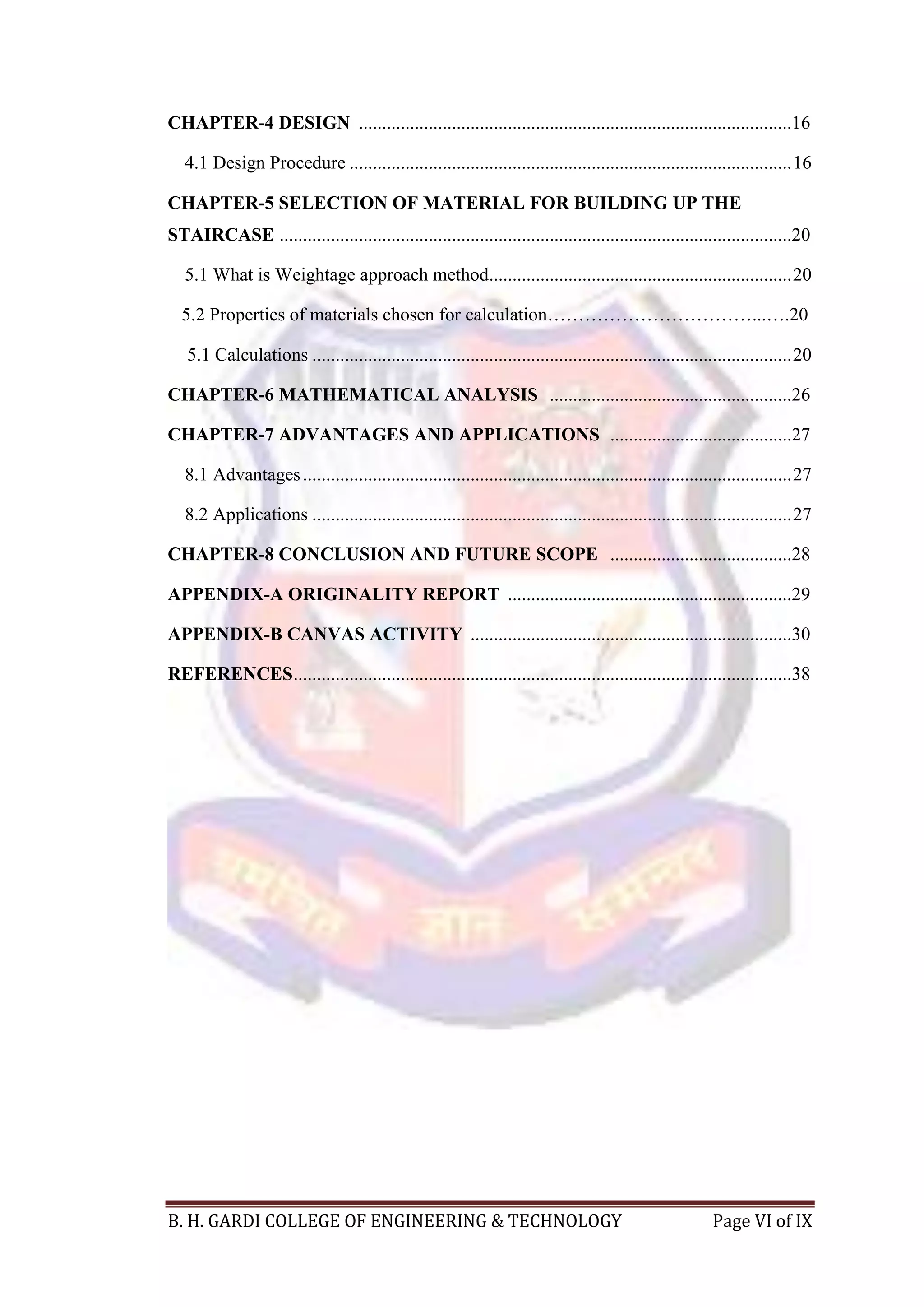 B. H. GARDI COLLEGE OF ENGINEERING & TECHNOLOGY Page VI of IX
CHAPTER-4 DESIGN .............................................................................................16
4.1 Design Procedure ...............................................................................................16
CHAPTER-5 SELECTION OF MATERIAL FOR BUILDING UP THE
STAIRCASE ..............................................................................................................20
5.1 What is Weightage approach method.................................................................20
5.2 Properties of materials chosen for calculation……………………………...….20
5.1 Calculations .......................................................................................................20
CHAPTER-6 MATHEMATICAL ANALYSIS ....................................................26
CHAPTER-7 ADVANTAGES AND APPLICATIONS .......................................27
8.1 Advantages.........................................................................................................27
8.2 Applications .......................................................................................................27
CHAPTER-8 CONCLUSION AND FUTURE SCOPE .......................................28
APPENDIX-A ORIGINALITY REPORT .............................................................29
APPENDIX-B CANVAS ACTIVITY .....................................................................30
REFERENCES...........................................................................................................38
 
