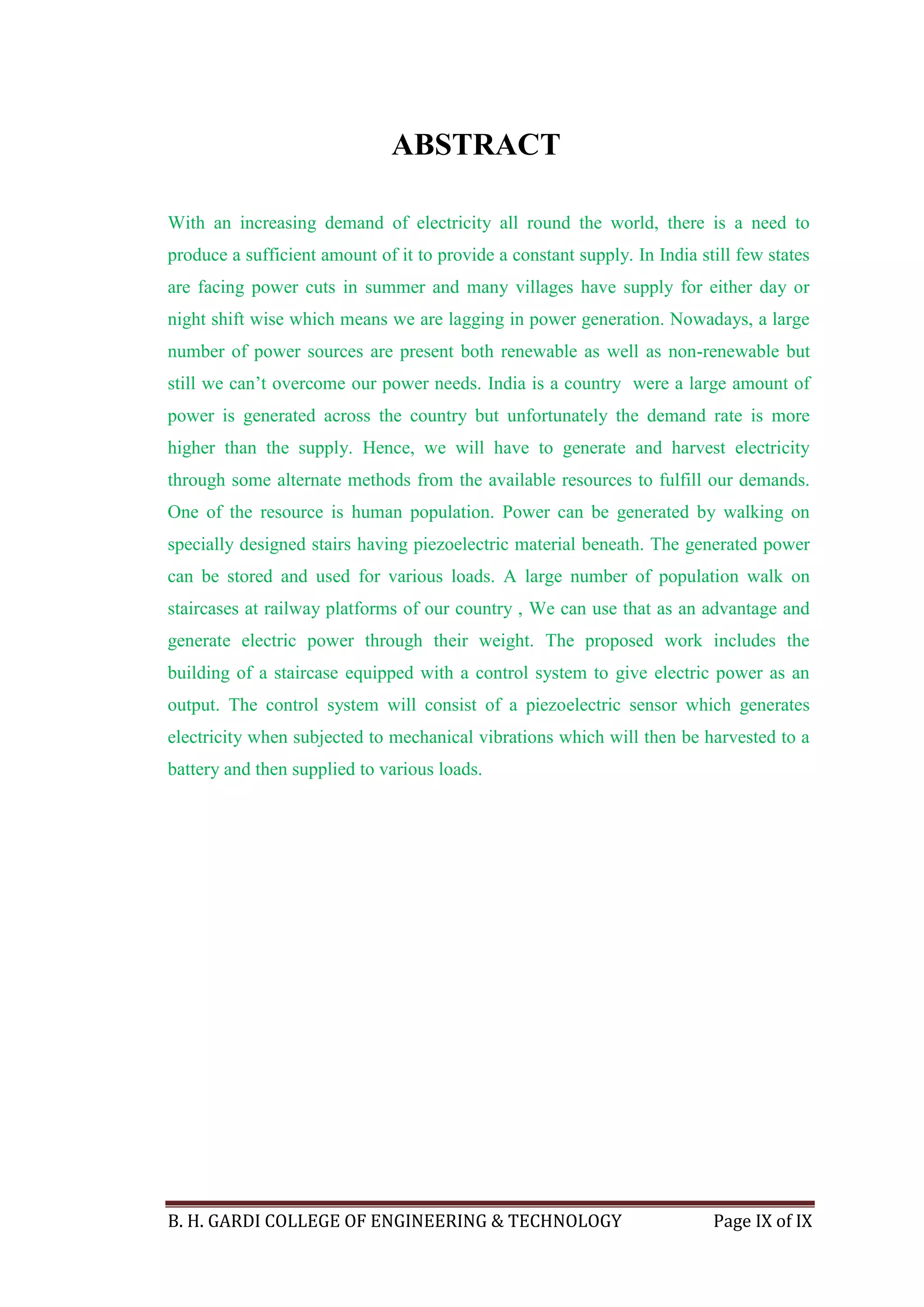 B. H. GARDI COLLEGE OF ENGINEERING & TECHNOLOGY Page IX of IX
ABSTRACT
With an increasing demand of electricity all round the world, there is a need to
produce a sufficient amount of it to provide a constant supply. In India still few states
are facing power cuts in summer and many villages have supply for either day or
night shift wise which means we are lagging in power generation. Nowadays, a large
number of power sources are present both renewable as well as non-renewable but
still we can’t overcome our power needs. India is a country were a large amount of
power is generated across the country but unfortunately the demand rate is more
higher than the supply. Hence, we will have to generate and harvest electricity
through some alternate methods from the available resources to fulfill our demands.
One of the resource is human population. Power can be generated by walking on
specially designed stairs having piezoelectric material beneath. The generated power
can be stored and used for various loads. A large number of population walk on
staircases at railway platforms of our country , We can use that as an advantage and
generate electric power through their weight. The proposed work includes the
building of a staircase equipped with a control system to give electric power as an
output. The control system will consist of a piezoelectric sensor which generates
electricity when subjected to mechanical vibrations which will then be harvested to a
battery and then supplied to various loads.
 