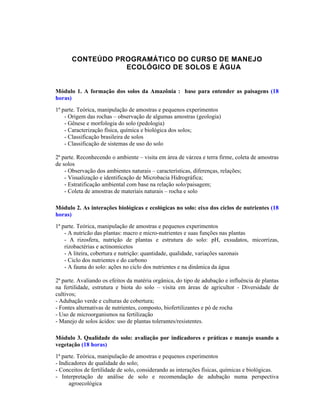 CONTEÚDO PROGRAMÁTICO DO CURSO DE MANEJO
                 ECOLÓGICO DE SOLOS E ÁGUA


Módulo 1. A formação dos solos da Amazônia : base para entender as paisagens (18
horas)
1ª parte. Teórica, manipulação de amostras e pequenos experimentos
    - Origem das rochas – observação de algumas amostras (geologia)
    - Gênese e morfologia do solo (pedologia)
    - Caracterização física, química e biológica dos solos;
    - Classificação brasileira de solos
    - Classificação de sistemas de uso do solo

2ª parte. Reconhecendo o ambiente – visita em área de várzea e terra firme, coleta de amostras
de solos
    - Observação dos ambientes naturais – características, diferenças, relações;
    - Visualização e identificação de Microbacia Hidrográfica;
    - Estratificação ambiental com base na relação solo/paisagem;
    - Coleta de amostras de materiais naturais – rocha e solo

Módulo 2. As interações biológicas e ecológicas no solo: eixo dos ciclos de nutrientes (18
horas)
1ª parte. Teórica, manipulação de amostras e pequenos experimentos
    - A nutricão das plantas: macro e micro-nutrientes e suas funções nas plantas
    - A rizosfera, nutrição de plantas e estrutura do solo: pH, exsudatos, micorrizas,
    rizobactérias e actinomicetos
    - A liteira, cobertura e nutrição: quantidade, qualidade, variações sazonais
    - Ciclo dos nutrientes e do carbono
    - A fauna do solo: ações no ciclo dos nutrientes e na dinâmica da água

2ª parte. Avaliando os efeitos da matéria orgânica, do tipo de adubação e influência de plantas
na fertilidade, estrutura e biota do solo – visita em áreas de agricultor - Diversidade de
cultivos;
- Adubação verde e culturas de cobertura;
- Fontes alternativas de nutrientes, composto, biofertilizantes e pó de rocha
- Uso de microorganismos na fertilização
- Manejo de solos ácidos: uso de plantas tolerantes/resistentes.

Módulo 3. Qualidade do solo: avaliação por indicadores e práticas e manejo usando a
vegetação (18 horas)
1ª parte. Teórica, manipulação de amostras e pequenos experimentos
- Indicadores de qualidade do solo;
- Conceitos de fertilidade de solo, considerando as interações físicas, químicas e biológicas.
- Interpretação de análise de solo e recomendação de adubação numa perspectiva
      agroecológica
 