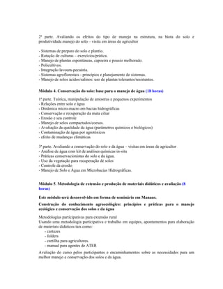 2ª parte. Avaliando os efeitos do tipo de manejo na estrutura, na biota do solo e
produtividade.manejo do solo – visita em áreas de agricultor

- Sistemas de preparo do solo e plantio.
- Rotação de culturas – exercícios/prática.
- Manejo de plantas espontâneas, capoeira e pousio melhorado.
- Policultivos.
- Integração lavoura-pecuária.
- Sistemas agroflorestais - princípios e planejamento de sistemas.
- Manejo de solos ácidos/salinos: uso de plantas tolerantes/resistentes.

Módulo 4. Conservação do solo: base para o manejo de água (18 horas)
1ª parte. Teórica, manipulação de amostras e pequenos experimentos
- Relações entre solo e água
- Dinâmica micro-macro em bacias hidrográficas
- Conservação e recuperação da mata ciliar
- Erosão e seu controle
- Manejo de solos compactados/coesos.
- Avaliação da qualidade da água (parâmetros químicos e biológicos)
- Contaminação de água por agrotóxicos
- efeito de mudanças climáticas

3ª parte. Avaliando a conservação do solo e da água – visitas em áreas de agricultor
- Análise de água com kit de análises químicas in-situ
- Práticas conservacionistas do solo e da água.
- Uso da vegetação para recuperação de solos
- Controle da erosão
- Manejo de Solo e Água em Microbacias Hidrográficas.


Módulo 5. Metodologia de extensão e produção de materiais didáticos e avaliação (8
horas)

Este módulo será desenvolvido em forma de seminário em Manaus.
Construção do conhecimento agroecológico: princípios e práticas para o manejo
ecológico e conservação dos solos e da água
Metodologias participativas para extensão rural
Usando uma metodologia participativa e trabalho em equipes, apontamentos para elaboração
de materiais didáticos tais como:
   - cartazes
   - folders
   - cartilha para agricultores.
   - manual para agentes de ATER
Avaliação do curso pelos participantes e encaminhamentos sobre as necessidades para um
melhor manejo e conservação dos solos e da água.
 