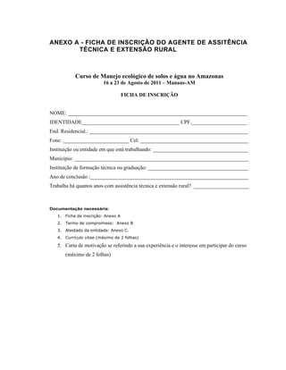 ANEXO A - FICHA DE INSCRIÇÃO DO AGENTE DE ASSITÊNCIA
       TÉCNICA E EXTENSÃO RURAL



           Curso de Manejo ecológico de solos e água no Amazonas
                         16 a 23 de Agosto de 2011 – Manaus-AM

                                    FICHA DE INSCRIÇÃO


NOME: ____________________________________________________________________
IDENTIDADE_____________________________________ CPF._____________________
End. Residencial.: ____________________________________________________________
Fone: _________________________ Cel: _________________________________________
Instituição ou entidade em que está trabalhando: ____________________________________
Município: __________________________________________________________________
Instituição de formação técnica ou graduação: ______________________________________
Ano de conclusão :____________________________________________________________
Trabalha há quantos anos com assistência técnica e extensão rural? _____________________



Documentação necessária:
   1. Ficha de inscrição: Anexo A
   2. Termo de compromisso: Anexo B
   3. Atestado da entidade: Anexo C.
   4. Currículo vitae (máximo de 2 folhas)

   5. Carta de motivação se referindo a sua experiência e o interesse em participar do curso
      (máximo de 2 folhas)
 