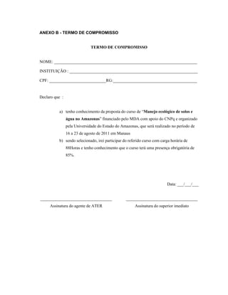 ANEXO B - TERMO DE COMPROMISSO


                              TERMO DE COMPROMISSO


NOME: ____________________________________________________________________

INSTITUIÇÃO : _____________________________________________________________

CPF: ___________________________RG:________________________________________


Declaro que :


          a) tenho conhecimento da proposta do curso de “Manejo ecológico de solos e
                água no Amazonas” financiado pelo MDA com apoio do CNPq e organizado
                pela Universidade do Estado do Amazonas, que será realizado no período de
                16 a 23 de agosto de 2011 em Manaus
          b) sendo selecionado, irei participar do referido curso com carga horária de
                88Horas e tenho conhecimento que o curso terá uma presença obrigatória de
                85%.




                                                                         Data: ___/___/___


__________________________________                __________________________________
     Assinatura do agente de ATER                      Assinatura do superior imediato
 